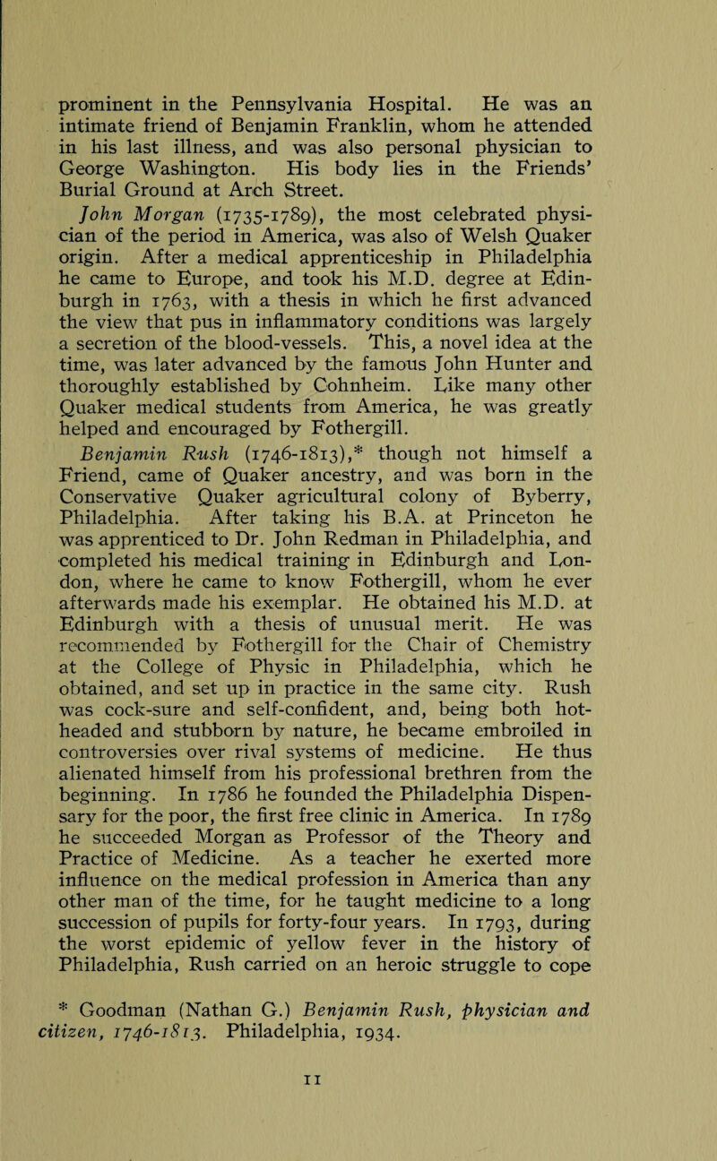 prominent in the Pennsylvania Hospital. He was an intimate friend of Benjamin Franklin, whom he attended in his last illness, and was also personal physician to George Washington. His body lies in the Friends’ Burial Ground at Arch Street. John Morgan (1735-1789), the most celebrated physi¬ cian of the period in America, was also of Welsh Quaker origin. After a medical apprenticeship in Philadelphia he came to Europe, and took his M.D. degree at Edin¬ burgh in 1763, with a thesis in which he first advanced the view that pus in inflammatory conditions was largely a secretion of the blood-vessels. This, a novel idea at the time, was later advanced by the famous John Hunter and thoroughly established by Cohnheim. Eike many other Quaker medical students from America, he was greatly helped and encouraged by Fothergill. Benjamin Rush (1746-1813),* though not himself a Friend, came of Quaker ancestry, and was born in the Conservative Quaker agricultural colony of Byberry, Philadelphia. After taking his B.A. at Princeton he was apprenticed to Dr. John Redman in Philadelphia, and completed his medical training in Edinburgh and Lon¬ don, where he came to know Fothergill, whom he ever afterwards made his exemplar. He obtained his M.D. at Edinburgh with a thesis of unusual merit. He was recommended by Fothergill for the Chair of Chemistry at the College of Physic in Philadelphia, which he obtained, and set up in practice in the same city. Rush was cock-sure and self-confident, and, being both hot¬ headed and stubborn by nature, he became embroiled in controversies over rival systems of medicine. He thus alienated himself from his professional brethren from the beginning. In 1786 he founded the Philadelphia Dispen¬ sary for the poor, the first free clinic in America. In 1789 he succeeded Morgan as Professor of the Theory and Practice of Medicine. As a teacher he exerted more influence on the medical profession in America than any other man of the time, for he taught medicine to a long succession of pupils for forty-four years. In 1793, during the worst epidemic of yellow fever in the history of Philadelphia, Rush carried on an heroic struggle to cope * Goodman (Nathan G.) Benjamin Rush, physician and citizen, 1746-1813. Philadelphia, 1934.