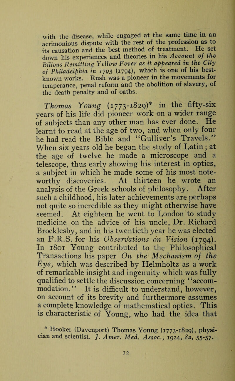 acrimonious dispute with the rest of the profession as to its causation and the best method of treatment. He set down his experiences and theories in his Account of the Bilious Remitting Yellow Fever as it appeared in the City of Philadelphia in 1793 (1794), which is one of his best- known works. Rush was a pioneer in the movements for temperance, penal reform and the abolition of slavery, of the death penalty and of oaths. Thomas Young (1773-1829)* in the fifty-six years of his life did pioneer work on a wider range of subjects than any other man has ever done. He learnt to read at the age of two, and when only four he had read the Bible and “Gulliver’s Travels.” When six years old he began the study of Latin; at the age of twelve he made a microscope and a telescope, thus early showing his interest in optics, a subject in which he made some of his most note¬ worthy discoveries. At thirteen he wrote an analysis of the Greek schools of philosophy. After such a childhood, his later achievements are perhaps not quite so incredible as they might otherwise have seemed. At eighteen he went to London to study medicine on the advice of his uncle, Dr. Richard Brocklesby, and in his twentieth year he was elected an F.R.S. for his Observations on Vision (1794). In 1801 Young contributed to the Philosophical Transactions his paper On the Mechanism of the Eye, which was described by Helmholtz as a work of remarkable insight and ingenuity which was fully qualified to settle the discussion concerning “accom¬ modation.” It is difficult to understand, however, on account of its brevity and furthermore assumes a complete knowledge of mathematical optics. This is characteristic of Young, who had the idea that * Hooker (Davenport) Thomas Young (1773-1829), physi¬ cian and scientist. J. Amer. Med. Assoc., 1924, 82, 55-57.
