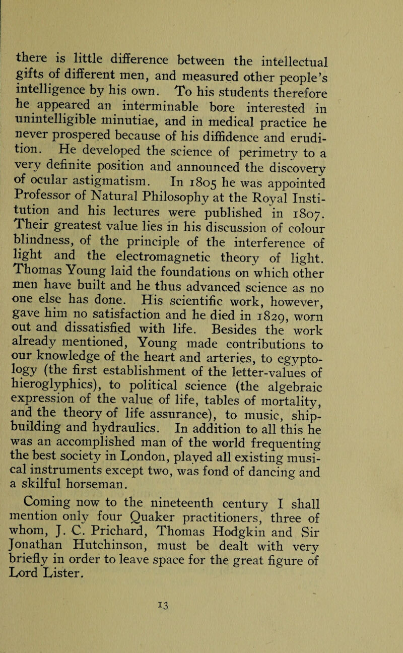 there is little difference between the intellectual gifts of different men, and measured other people’s intelligence by his own. To his students therefore he appeared an interminable bore interested in unintelligible minutiae, and in medical practice he never prospered because of his diffidence and erudi¬ tion. He developed the science of perimetry to a very definite position and announced the discovery of ocular astigmatism. In 1805 he was appointed Professor of Natural Philosophy at the Royal Insti¬ tution and his lectures were published in 1807. Their greatest value lies in his discussion of colour blindness, of the principle of the interference of light and the electromagnetic theory of light. Thomas Young laid the foundations on which other men have built and he thus advanced science as no one else has done. His scientific work, however, gave him no satisfaction and he died in 1829, worn out and dissatisfied with life. Besides the work already mentioned, Young made contributions to our knowledge of the heart and arteries, to egypto- l°gy (the first establishment of the letter-values of hieroglyphics), to political science (the algebraic expression of the value of life, tables of mortality, and the theory of life assurance), to music, ship¬ building and hydraulics. In addition to all this he was an accomplished man of the world frequenting the best society in London, played all existing musi¬ cal instruments except two, was fond of dancing and a skilful horseman. Coming now to the nineteenth century I shall mention only four Quaker practitioners, three of whom, J. C. Prichard, Thomas Hodgkin and Sir Jonathan Hutchinson, must be dealt with very briefly in order to leave space for the great figure of Lord Lister.