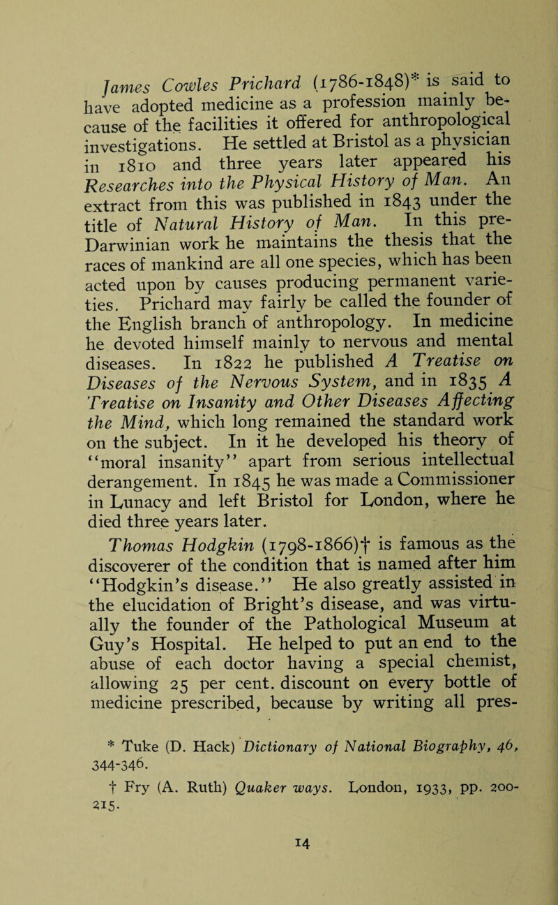James Cowles Prichard (1786-1848)* is said to have adopted medicine as a profession mainly be¬ cause of the facilities it offered for anthropological investigations. He settled at Bristol as a physician in 1810 and three years later appeared his Researches into the Physical History of Man. An extract from this was published in 1843 under the title of Natural History of Man. In this pre- Darwiman work he maintains the thesis that the races of mankind are all one species, which has been acted upon by causes producing permanent varie¬ ties. Prichard may fairly be called the founder of the English branch of anthropology. In medicine he devoted himself mainly to nervous and mental diseases. In 1822 he published A Treatise on Diseases of the Nervous System, and in 1835 A Treatise on Insanity and Other Diseases Affecting the Mind, which long remained the standard work on the subject. In it he developed his theory of “moral insanity” apart from serious intellectual derangement. In 1845 was ma(fe a Commissioner in Lunacy and left Bristol for London, where he died three years later. Thomas Hodgkin (1798-1866)! is famous as the discoverer of the condition that is named after him “Hodgkin’s disease.’’ He also greatly assisted in the elucidation of Bright’s disease, and was virtu¬ ally the founder of the Pathological Museum at Guy’s Hospital. He helped to put an end to the abuse of each doctor having a special chemist, allowing 25 per cent, discount on every bottle of medicine prescribed, because by writing all pres- * Tuke (D. Hack) Dictionary of National Biography, 46, 344-346. t Pry (A. Ruth) Quaker ways. Bondon, 1933, pp. 200- 215.