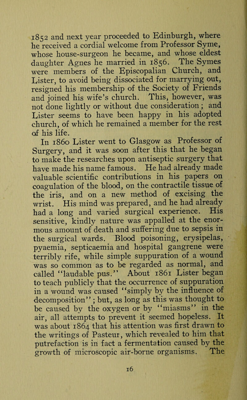 1852 and next year proceeded to Edinburgh, where he received a cordial welcome from Professor Syme, whose house-surgeon he became, and whose eldest daughter Agnes he married in 1856. The Symes were members of the Episcopalian Church, and Lister, to avoid being dissociated for marrying out, resigned his membership of the Society of Friends and joined his wife’s church. This, however, was not done lightly or without due consideration ; and Lister seems to have been happy in his adopted church, of which he remained a member for the rest of his life. In i860 Lister went to Glasgow as Professor of Surgery, and it was soon after this that he began to make the researches upon antiseptic surgery that have made his name famous. He had already made valuable scientific contributions in his papers on coagulation of the blood, on the contractile tissue of the iris, and on a new method of excising the wrist. His mind was prepared, and he had already had a long and varied surgical experience. His sensitive, kindly nature was appalled at the enor¬ mous amount of death and suffering due to sepsis in the surgical wards. Blood poisoning, erysipelas, pyaemia, septicaemia and hospital gangrene were terribly rife, while simple suppuration of a wound was so common as to be regarded as normal, and called ‘‘laudable pus.” About 1861 Lister began to teach publicly that the occurrence of suppuration in a wound was caused ‘‘simply by the influence of decomposition” ; but, as long as this was thought to be caused by the oxygen or by ‘‘miasms” in the air, all attempts to prevent it seemed hopeless. It was about 1864 that his attention was first drawn to the writings of Pasteur, which revealed to him that putrefaction is in fact a fermentation caused by the growth of microscopic air-borne organisms. The