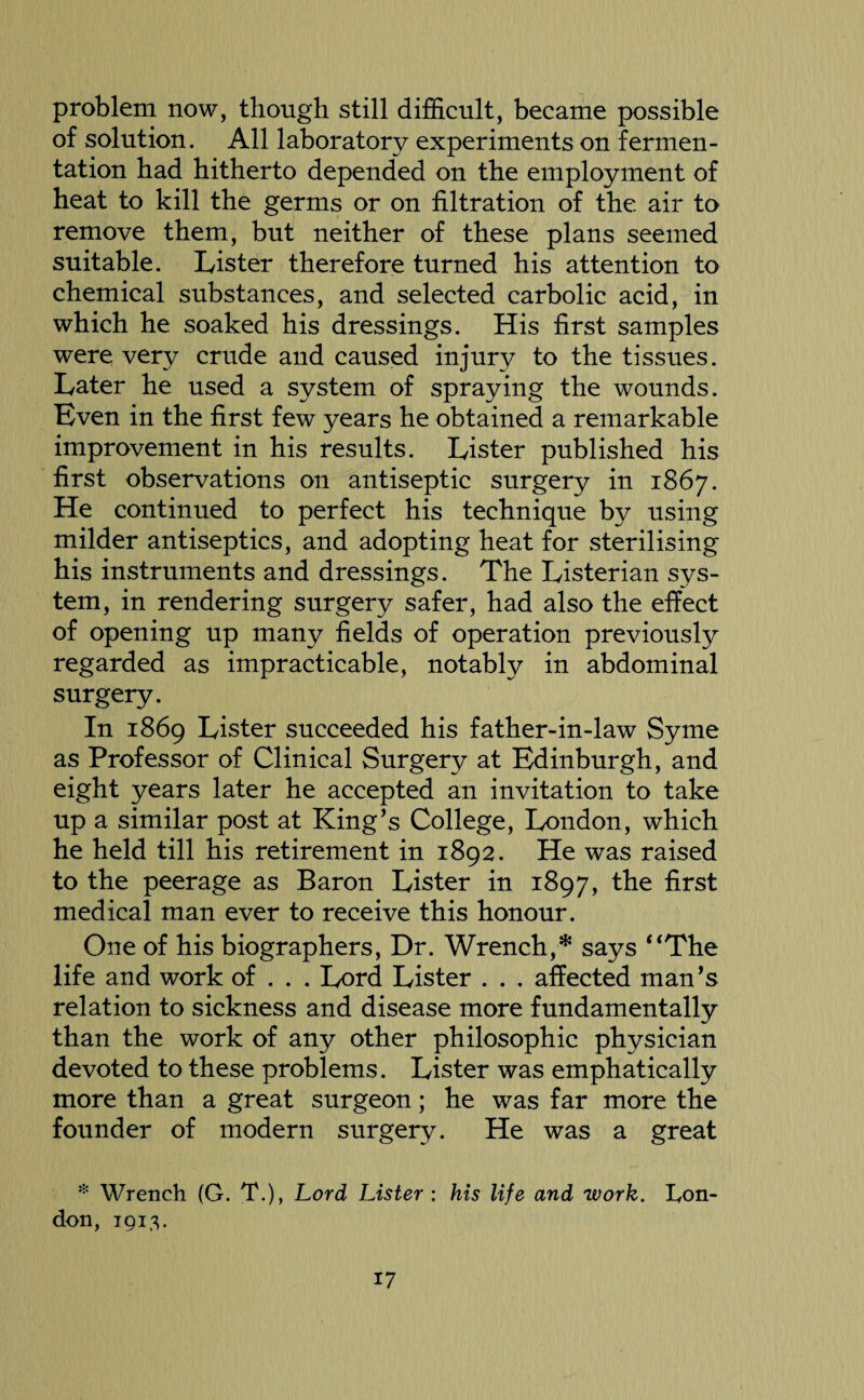problem now, though still difficult, became possible of solution. All laboratory experiments on fermen¬ tation had hitherto depended on the employment of heat to kill the germs or on filtration of the air to remove them, but neither of these plans seemed suitable. Lister therefore turned his attention to chemical substances, and selected carbolic acid, in which he soaked his dressings. His first samples were very crude and caused injury to the tissues. Later he used a system of spraying the wounds. Even in the first few years he obtained a remarkable improvement in his results. Lister published his first observations on antiseptic surgery in 1867. He continued to perfect his technique by using milder antiseptics, and adopting heat for sterilising his instruments and dressings. The Listerian sys¬ tem, in rendering surgery safer, had also the effect of opening up many fields of operation previously regarded as impracticable, notably in abdominal surgery. In 1869 Lister succeeded his father-in-law Syme as Professor of Clinical Surgery at Edinburgh, and eight years later he accepted an invitation to take up a similar post at King’s College, London, which he held till his retirement in 1892. He was raised to the peerage as Baron Lister in 1897, the first medical man ever to receive this honour. One of his biographers, Dr. Wrench,* says “The life and work of . . . Lord Lister . . , affected man’s relation to sickness and disease more fundamentally than the work of any other philosophic physician devoted to these problems. Lister was emphatically more than a great surgeon; he was far more the founder of modern surgery. He was a great * Wrench (G. T.), Lord Lister : his life and work. Lon¬ don, 1913.