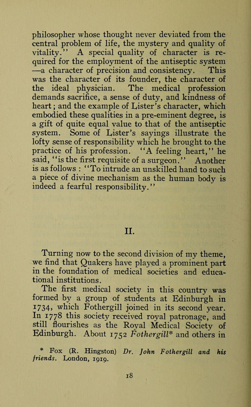philosopher whose thought never deviated from the central problem of life, the mystery and quality of vitality. A special quality of character is re¬ quired for the employment of the antiseptic system —a character of precision and consistency. This was the character of its founder, the character of the ideal physician. The medical profession demands sacrifice, a sense of duty, and kindness of heart; and the example of Lister's character, which embodied these qualities in a pre-eminent degree, is a gift of quite equal value to that of the antiseptic system. Some of Lister's sayings illustrate the lofty sense of responsibility which he brought to the practice of his profession. “A feeling heart, he said, is the first requisite of a surgeon. Another is as follows : To intrude an unskilled hand to such a piece of divine mechanism as the human body is indeed a fearful responsibility. II. Turning now to the second division of my theme, we find that Quakers have played a prominent part in the foundation of medical societies and educa¬ tional institutions. The first medical society in this country was formed by a group of students at Edinburgh in I734> which Fothergill joined in its second year. In 1778 this society received royal patronage, and still flourishes as the Royal Medical Society of Edinburgh. About 1752 Fothergill* and others in * Fox (R. Hingston) Dr. John Fothergill and his friends. London, 1919.