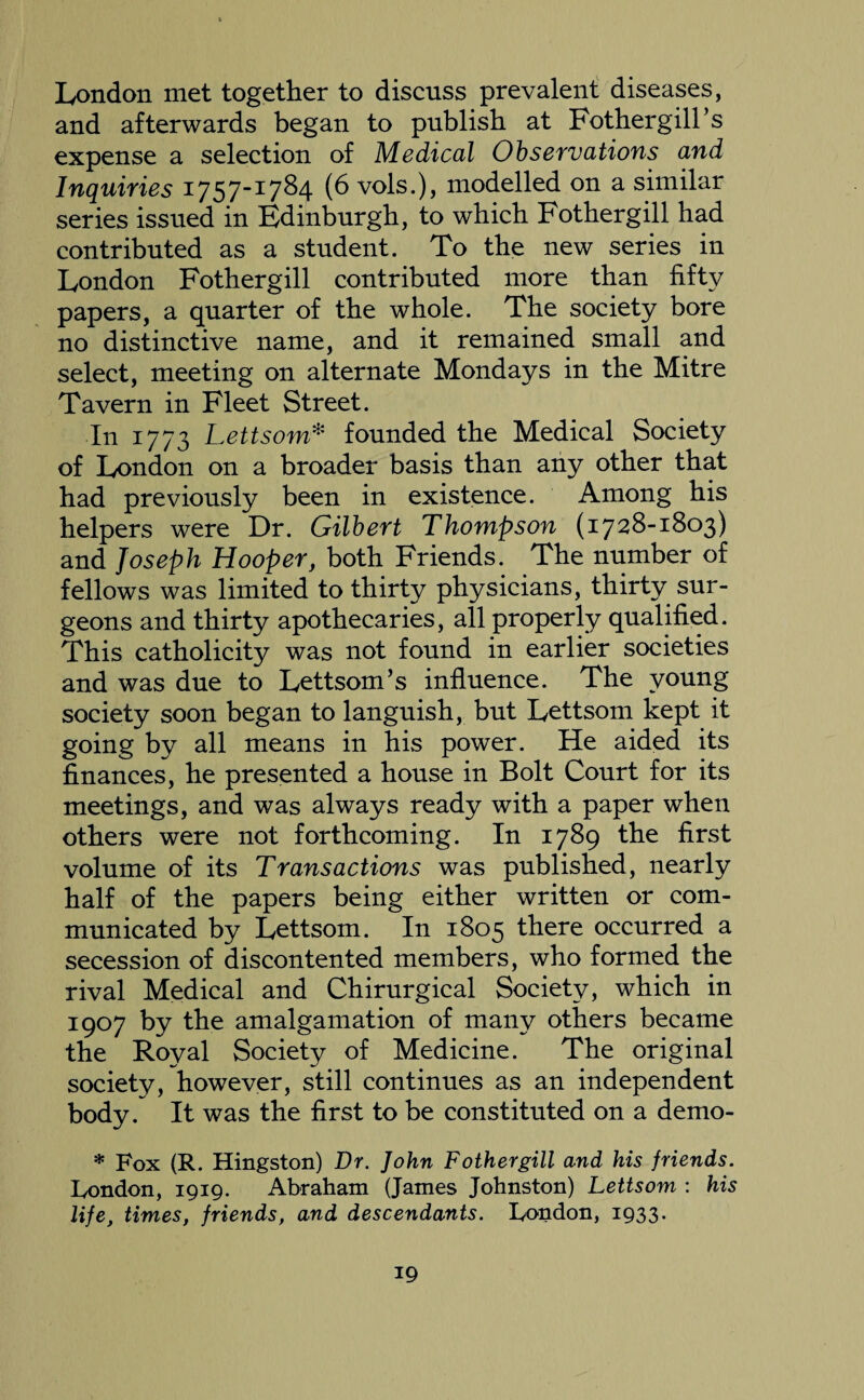 London met together to discuss prevalent diseases, and afterwards began to publish at Fothergill’s expense a selection of Medical Observations and Inquiries 1757-1784 (6 vols.), modelled on a similar series issued in Edinburgh, to which Fothergill had contributed as a student. To the new series in London Fothergill contributed more than fifty papers, a quarter of the whole. The society bore no distinctive name, and it remained small and select, meeting on alternate Mondays in the Mitre Tavern in Fleet Street. In 1773 Lettsom* founded the Medical Society of London on a broader basis than any other that had previously been in existence. Among his helpers were Dr. Gilbert Thompson (1728-1803) and Joseph Hooper, both Friends. The number of fellows was limited to thirty physicians, thirty sur¬ geons and thirty apothecaries, all properly qualified. This catholicity was not found in earlier societies and was due to Lettsom’s influence. The young society soon began to languish, but Lettsom kept it going by all means in his power. He aided its finances, he presented a house in Bolt Court for its meetings, and was always ready with a paper when others were not forthcoming. In 1789 the first volume of its Transactions was published, nearly half of the papers being either written or com¬ municated by Lettsom. In 1805 there occurred a secession of discontented members, who formed the rival Medical and Chirurgical Society, which in 1907 by the amalgamation of many others became the Royal Society of Medicine. The original society, however, still continues as an independent body. It was the first to be constituted on a demo- * Fox (R. Hingston) Dr. John Fothergill and his friends. London, 1919. Abraham (James Johnston) Lettsom : his life, times, friends, and descendants. London, 1933.