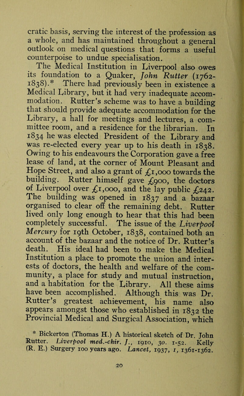 cratic basis, serving the interest of the profession as a whole, and has maintained throughout a general outlook on medical questions that forms a useful counterpoise to undue specialisation. The Medical Institution in Liverpool also owes its foundation to a Quaker, John Rutter (1762- r838).* There had previously been in existence a Medical Library, but it had very inadequate accom¬ modation. Rutter’s scheme was to have a building that should provide adequate accommodation for the Library, a hall for meetings and lectures, a com¬ mittee room, and a residence for the librarian. In 1834 he was elected President of the Library and was re-elected every year up to his death in 1838. Owing to his endeavours the Corporation gave a free lease of land, at the corner of Mount Pleasant and Hope Street, and also a grant of ^1,000 towards the building. Rutter himself gave £goo, the doctors of Liverpool over ^1,000, and the lay public ^242. The building was opened in 1837 an^ a bazaar organised to clear off the remaining debt. Rutter lived only long enough to hear that this had been completely successful. The issue of the Liverpool Mercury for 19th October, 1838, contained both an account of the bazaar and the notice of Dr. Rutter’s death. His ideal had been to make the Medical Institution a place to promote the union and inter¬ ests of doctors, the health and welfare of the com¬ munity, a place for study and mutual instruction, and a habitation for the Library. All these aims have been accomplished. Although this was Dr. Rutter’s greatest achievement, his name also appears amongst those wdio established in 1832 the Provincial Medical and Surgical Association, which * Bickerton (Thomas H.) A historical sketch of Dr. John Rutter. Liverpool med.-chir. /., 1910, 30. 1-52. Kelly (R. E.) Surgery 100 years ago. Lancet, 1937, L 1361-1362.