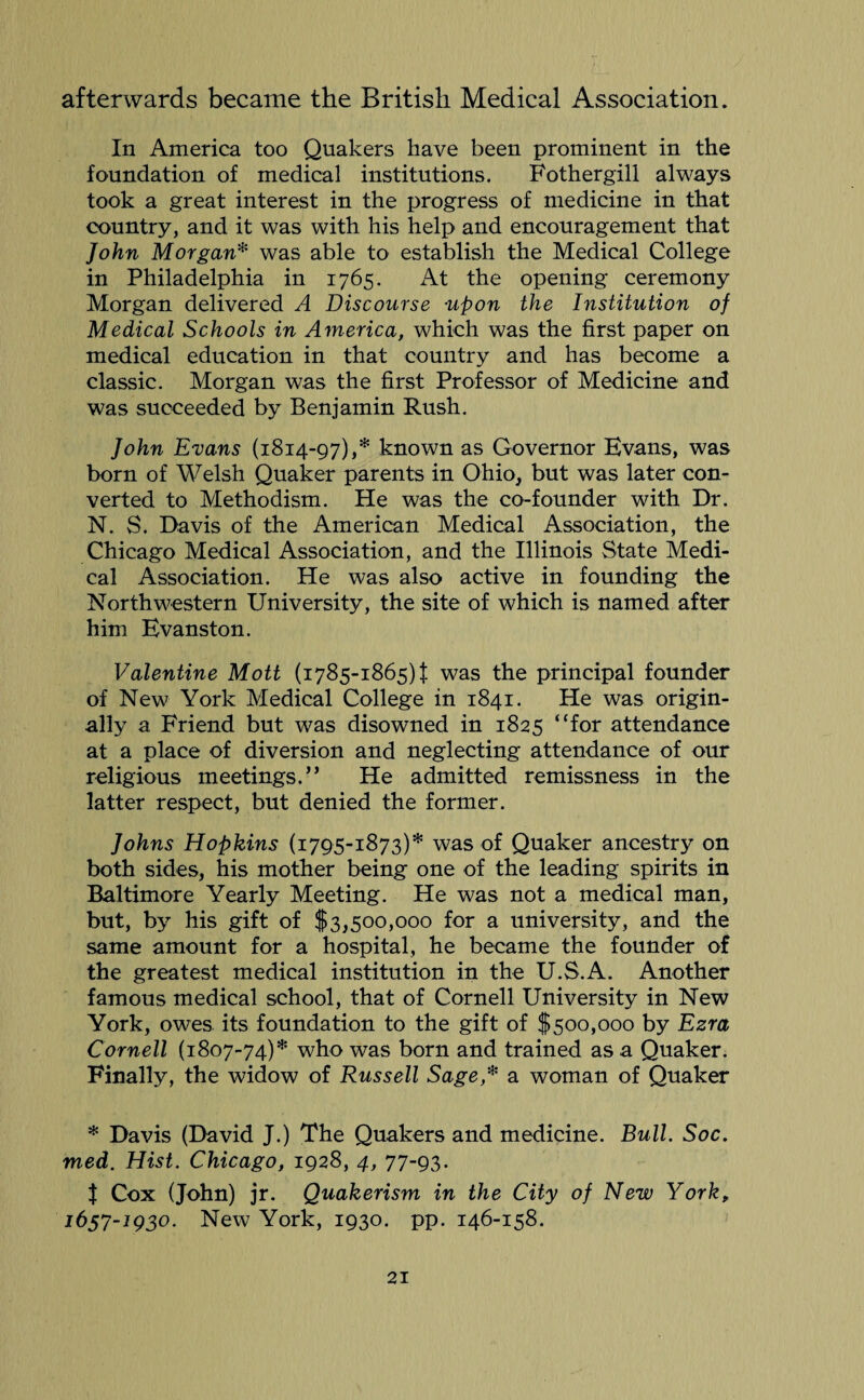 afterwards became the British Medical Association. In America too Quakers have been prominent in the foundation of medical institutions. Fothergill always took a great interest in the progress of medicine in that country, and it was with his help and encouragement that John Morgan* was able to establish the Medical College in Philadelphia in 1765. At the opening ceremony Morgan delivered A Discourse ■upon the Institution of Medical Schools in America, which was the first paper on medical education in that country and has become a classic. Morgan was the first Professor of Medicine and was succeeded by Benjamin Rush. John Evans (1814-97),* known as Governor Evans, was born of Welsh Quaker parents in Ohio, but was later con¬ verted to Methodism. He was the co-founder with Dr. N. S. Davis of the American Medical Association, the Chicago Medical Association, and the Illinois State Medi¬ cal Association. He was also active in founding the Northwestern University, the site of which is named after him Evanston. Valentine Mott (1785-1865) f was the principal founder of New York Medical College in 1841. He was origin¬ ally a Friend but was disowned in 1825 “for attendance at a place of diversion and neglecting attendance of our religious meetings.” He admitted remissness in the latter respect, but denied the former. Johns Hopkins (1795-1873)* was of Quaker ancestry on both sides, his mother being one of the leading spirits in Baltimore Yearly Meeting. He was not a medical man, but, by his gift of $3,500,000 for a university, and the same amount for a hospital, he became the founder of the greatest medical institution in the U.S.A. Another famous medical school, that of Cornell University in New York, owes, its foundation to the gift of $500,000 by Ezra Cornell (1807-74)* who was born and trained as a Quaker. Finally, the widow of Russell Sage,* a woman of Quaker * Davis (David J.) The Quakers and medicine. Bull. Soc. med. Hist. Chicago, 1928, 4, 77-93. | Cox (John) jr. Quakerism in the City of New Yorkp 1657-IQ30. New York, 1930. pp. 146-158.
