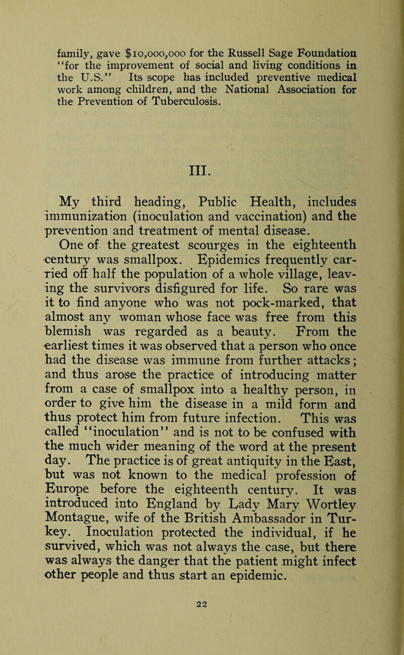 family, gave $10,000,000 for the Russell Sage Foundation “for the improvement of social and living conditions in the U.S.” Its scope has included preventive medical work among children, and the National Association for the Prevention of Tuberculosis. III. My third heading, Public Health, includes immunization (inoculation and vaccination) and the prevention and treatment of mental disease. One of the greatest scourges in the eighteenth century was smallpox. Epidemics frequently car¬ ried off half the population of a whole village, leav¬ ing the survivors disfigured for life. So rare was it to find anyone who was not pock-marked, that almost any woman whose face was free from this blemish was regarded as a beauty. From the earliest times it was observed that a person who once had the disease was immune from further attacks; and thus arose the practice of introducing matter from a case of smallpox into a healthy person, in order to give him the disease in a mild form and thus protect him from future infection. This was called “inoculation” and is not to be confused with the much wider meaning of the word at the present day. The practice is of great antiquity in the East, but was not known to the medical profession of Europe before the eighteenth century. It was introduced into England by Lady Mary Wortley Montague, wife of the British Ambassador in Tur¬ key. Inoculation protected the individual, if he survived, which was not always the case, but there was always the danger that the patient might infect other people and thus start an epidemic.