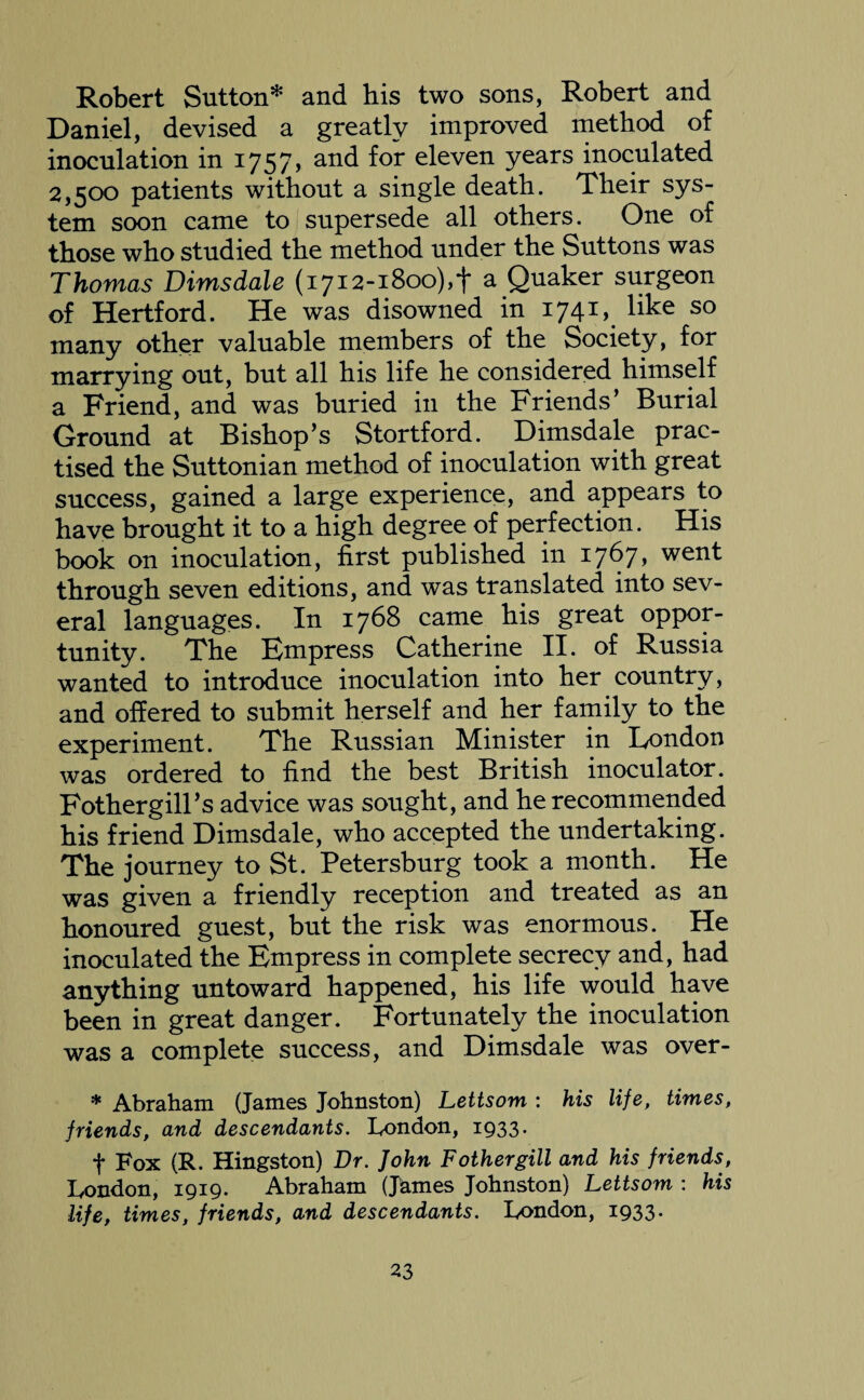 Robert Sutton* and his two sons, Robert and Daniel, devised a greatly improved method of inoculation in 1757* and for eleven years inoculated 2,500 patients without a single death. Their sys¬ tem soon came to supersede all others. One of those who studied the method under the Suttons was Thomas Dimsdale (1712-1800),*}* a Quaker surgeon of Hertford. He was disowned in 1741, like so many other valuable members of the Society, for marrying out, but all his life he considered himself a Friend, and was buried in the Friends’ Burial Ground at Bishop’s Stortford. Dimsdale prac¬ tised the Suttonian method of inoculation with great success, gained a large experience, and appears to have brought it to a high degree of perfection. His book on inoculation, first published in 1767* went through seven editions, and was translated into sev¬ eral languages. In 1768 came his great oppor¬ tunity. The Empress Catherine II. of Russia wanted to introduce inoculation into her country, and offered to submit herself and her family to the experiment. The Russian Minister in London was ordered to find the best British inoculator. Fothergill’s advice was sought, and he recommended his friend Dimsdale, who accepted the undertaking. The journey to St. Petersburg took a month. He was given a friendly reception and treated as an honoured guest, but the risk was enormous. He inoculated the Empress in complete secrecy and, had anything untoward happened, his life would have been in great danger. Fortunately the inoculation was a complete success, and Dimsdale was over- * Abraham (James Johnston) Lettsom : his life, times, friends, and descendants. London, 1933. f Fox (R. Hingston) Dr. John Fothergill and his friends, London, 1919. Abraham (James Johnston) Lettsom : his life, times, friends, and descendants. London, 1933.