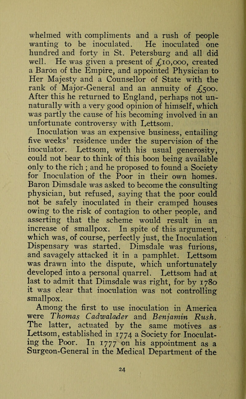 whelmed with compliments and a rush of people wanting to be inoculated. He inoculated one hundred and forty in St. Petersburg and all did well. He was given a present of ;£ 10,000, created a Baron of the Empire, and appointed Physician to Her Majesty and a Counsellor of State with the rank of Major-General and an annuity of £500. After this he returned to England, perhaps not un¬ naturally with a very good opinion of himself, which was partly the cause of his becoming involved in an unfortunate controversy with Lettsom. Inoculation was an expensive business, entailing five weeks’ residence under the supervision of the inoculator. Lettsom, with his usual generosity, could not bear to think of this boon being available only to the rich ; and he proposed to found a Society for Inoculation of the Poor in their own homes. Baron Dimsdale was asked to become the consulting physician, but refused, saying that the poor could not be safely inoculated in their cramped houses owing to the risk of contagion to other people, and asserting that the scheme would result in an increase of smallpox. In spite of this argument, which was, of course, perfectly just, the Inoculation Dispensary was started. Dimsdale was furious, and savagely attacked it in a pamphlet. Lettsom was drawn into the dispute, which unfortunately developed into a personal quarrel. Lettsom had at last to admit that Dimsdale was right, for by 1780 it was clear that inoculation was not controlling smallpox. Among the first to use inoculation in America were Thomas Cadwalader and Benjamin Rush. The latter, actuated by the same motives as Lettsom, established in 1774 a Society for Inoculat¬ ing the Poor. In 1777 on his appointment as a Surgeon-General in the Medical Department of the