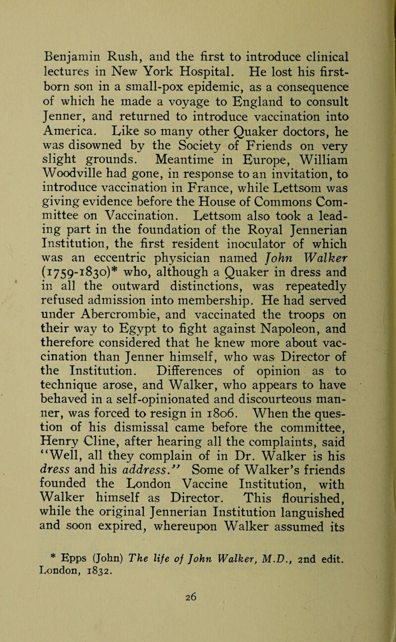 Benjamin Rush, and the first to introduce clinical lectures in New York Hospital. He lost his first¬ born son in a small-pox epidemic, as a consequence of which he made a voyage to England to consult Jenner, and returned to introduce vaccination into America. Like so many other Quaker doctors, he was disowned by the Society of Friends on very slight grounds. Meantime in Europe, William Woodville had gone, in response to an invitation, to introduce vaccination in France, while Lettsom was giving evidence before the House of Commons Com¬ mittee on Vaccination. Lettsom also took a lead¬ ing part in the foundation of the Royal Jennerian Institution, the first resident inoculator of which was an eccentric physician named John Walker (1759-1830)* who, although a Quaker in dress and in all the outward distinctions, was repeatedly refused admission into membership. He had served under Abercrombie, and vaccinated the troops on their way to Egypt to fight against Napoleon, and therefore considered that he knew more about vac¬ cination than Jenner himself, who was Director of the Institution. Differences of opinion as to technique arose, and Walker, who appears to have behaved in a self-opinionated and discourteous man¬ ner, was forced to resign in 1806. When the ques¬ tion of his dismissal came before the committee, Henry Cline, after hearing all the complaints, said “Well, all they complain of in Dr. Walker is his dress and his addressSome of Walker’s friends founded the London Vaccine Institution, with Walker himself as Director. This flourished, while the original Jennerian Institution languished and soon expired, whereupon Walker assumed its * Epps (John) The life of John Walker, M.D., 2nd edit. London, 1832.