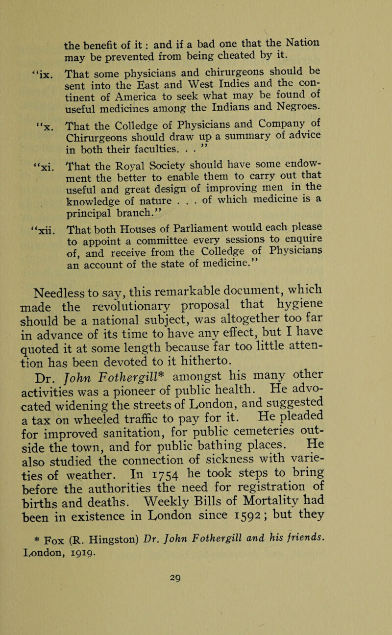 the benefit of it: and if a bad one that the Nation may be prevented from being cheated by it. <‘ix. That some physicians and chirurgeons should be sent into the East and West Indies and the con¬ tinent of America to seek what may be found of useful medicines among the Indians and Negroes. “x. That the Colledge of Physicians and Company of Chirurgeons should draw up a summary of advice in both their faculties. . . “xi. That the Royal Society should have some endow¬ ment the better to enable them to carry out that useful and great design of improving men in the knowledge of nature ... of which medicine is a principal branch.” “xii. That both Houses of Parliament would each please to appoint a committee every sessions to enquire of, and receive from the Colledge of Physicians an account of the state of medicine.” Needless to say, this remarkable document, which made the revolutionary proposal that hygiene should be a national subject, was altogether too far in advance of its time to have any effect, but I have quoted it at some length because far too little atten¬ tion has been devoted to it hitherto. Dr. John Fothergill* amongst his many other activities was a pioneer of public health. He advo¬ cated widening the streets of London, and suggested a tax on wheeled traffic to pay for it. He pleaded for improved sanitation, for public cemeteries out¬ side the town, and for public bathing places. He also studied the connection of sickness with varie¬ ties of weather. In 1754 he took steps to bring before the authorities the need for registration of births and deaths. Weekly Bills of Mortality had been in existence in London since 1592 ; but they * Fox (R. Hingston) Dr. John Fothergill and his friends. London, 1919.