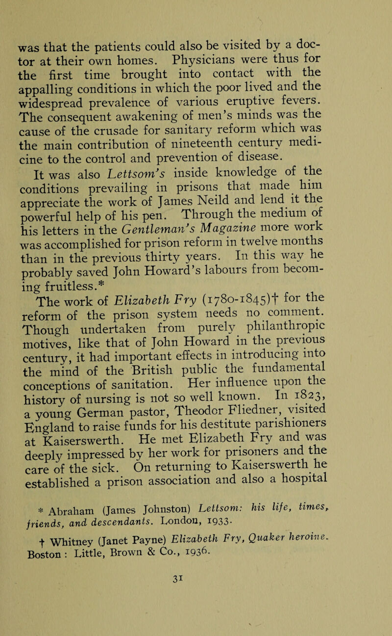 was that the patients could also be visited by a doc¬ tor at their own homes. Physicians were thus for the first time brought into contact with the appalling conditions in which the poor lived and the widespread prevalence of various eruptive fevers. The consequent awakening of men’s minds was the cause of the crusade for sanitary reform which was the main contribution of nineteenth century medi¬ cine to the control and prevention of disease. It was also LettsomJs inside knowledge of the conditions prevailing in prisons that made him appreciate the work of James Neild and lend it the powerful help of his pen. Through the medium of his letters in the Gentleman s Magazine more work was accomplished for prison reform in twelve months than in the previous thirty years. In this way he probably saved John Howard s labours from becom¬ ing fruitless.* The work of Elizabeth Fry (1780-1845)+ for the reform of the prison system needs no comment. Though undertaken from purely _ philanthropic motives, like that of John Howard in the previous century, it had important effects in introducing into the mind of the British public the fundamental conceptions of sanitation. Her influence upon the history of nursing is not so well known. In 1823, a young German pastor, Theodor Fliedner, visited England to raise funds for his destitute parishioners at Kaiserswerth. He met Elizabeth Fry and was deeply impressed by her work for prisoners and the care of the sick. On returning to Kaiserswerth he established a prison association and also a hospital * Abraham (James Johnston) Lettsom: his life, times, fyiends, arid descendants. London, 1Q33- J Whitney (Janet Payne) Elizabeth Fry, Quaker heroine. Boston : Little, Brown & Co., I936- 3i