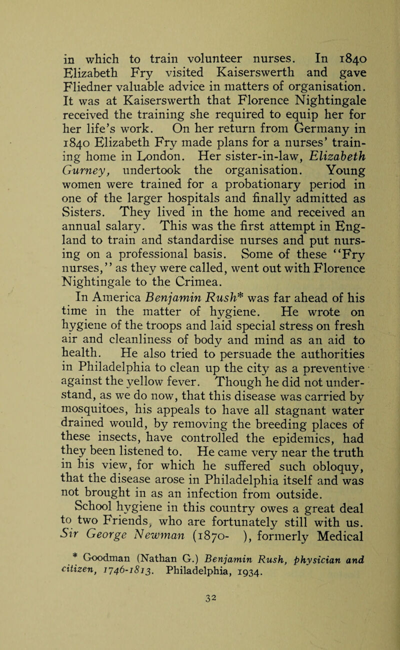 in which to train volunteer nurses. In 1840 Elizabeth Fry visited Kaiserswerth and gave Fliedner valuable advice in matters of organisation. It was at Kaiserswerth that Florence Nightingale received the training she required to equip her for her life’s work. On her return from Germany in 1840 Elizabeth Fry made plans for a nurses’ train¬ ing home in London. Her sister-in-law, Elizabeth Gurney, undertook the organisation. Young women were trained for a probationary period in one of the larger hospitals and finally admitted as Sisters. They lived in the home and received an annual salary. This was the first attempt in Eng¬ land to train and standardise nurses and put nurs¬ ing on a professional basis. Some of these “Fry nurses, ’ ’ as they were called, went out with Florence Nightingale to the Crimea. In America Benjamin Rusk* was far ahead of his time in the matter of hygiene. He wrote on hygiene of the troops and laid special stress on fresh air and cleanliness of body and mind as an aid to health. He also tried to persuade the authorities in Philadelphia to clean up the city as a preventive against the yellow fever. Though he did not under¬ stand, as we do now, that this disease was carried by mosquitoes, his appeals to have all stagnant water drained would, by removing the breeding places of these insects, have controlled the epidemics, had they been listened to. He came verv near the truth in his view, for which he suffered such obloquy, that the disease arose in Philadelphia itself and was not brought in as an infection from outside. School hygiene in this country owes a great deal to two Friends, who are fortunately still with us. Sir George Newman (1870- ), formerly Medical * Goodman (Nathan G.) Benjamin Rush, physician and citizen, 1746-1813. Philadelphia, 1934.