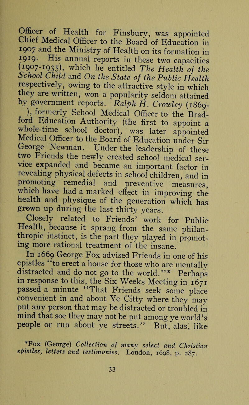 Officer of Health for Finsbury, was appointed Chief Medical Officer to the Board of Education in 1907 the Ministry of Health on its formation in 19^9• His annual reports in these two capacities (1907-1935), which he entitled The Health of the School Child and On the State of the Public Health respectively, owing to the attractive style in which they are written, won a popularity seldom attained by government reports. Ralph H. Crowley (1869- ), formerly School Medical Officer to the Brad¬ ford Education Authority (the first to appoint a whole-time school doctor), was later appointed Medical Officer to the Board of Education under Sir George Newman. Under the leadership of these two Friends the newly created school medical ser¬ vice expanded and became an important factor in revealing physical defects in school children, and in promoting remedial and preventive measures, which have had a marked effect in improving the health and physique of the generation which has grown up during the last thirty years. Closely related to Friends’ work for Public Health, because it sprang from the same philan¬ thropic instinct, is the part they played in promot¬ ing more rational treatment of the insane. In 1669 George Fox advised Friends in one of his epistles ‘ Ho erect a house for those who are mentallv distracted and do not go to the world.”* Perhaps in response to this, the Six Weeks Meeting in 1671 passed a minute “That Friends seek some place convenient in and about Ye Citty where they may put any person that may be distracted or troubled in mind that soe they may not be put among ye world’s people or run about ye streets.” But,alas, like *Fox (George) Collection of many select and Christian epistles, letters and testimonies. London, 1698, p. 287.