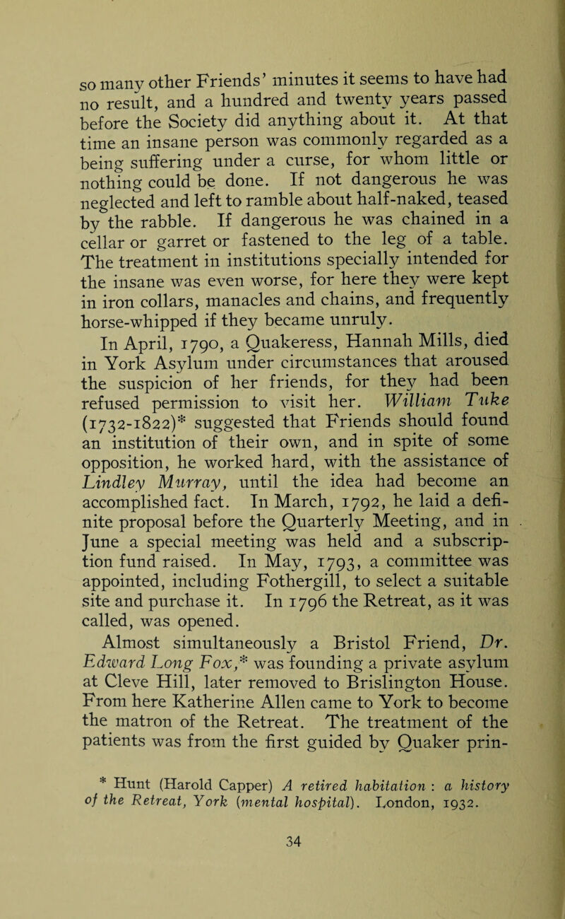 so many other Friends’ minutes it seems to have had no result, and a hundred and twenty years passed before the Society did anything about it. At that time an insane person was commonly regarded as a being suffering under a curse, for whom little or nothing could be done. If not dangerous he was neglected and left to ramble about half-naked, teased by the rabble. If dangerous he was chained in a cellar or garret or fastened to the leg of a table. The treatment in institutions specially intended for the insane was even worse, for here they were kept in iron collars, manacles and chains, and frequently horse-whipped if they became unruly. In April, 1790, a Quakeress, Hannah Mills, died in York Asylum under circumstances that aroused the suspicion of her friends, for they had been refused permission to visit her. William Tnke (1732-1822)* suggested that Friends should found an institution of their own, and in spite of some opposition, he worked hard, with the assistance of Lindley Murray, until the idea had become an accomplished fact. In March, 1792, he laid a defi¬ nite proposal before the Quarterly Meeting, and in June a special meeting was held and a subscrip¬ tion fund raised. In May, 1793, a committee was appointed, including Fothergill, to select a suitable site and purchase it. In 1796 the Retreat, as it was called, was opened. Almost simultaneously a Bristol Friend, Dr. Edward Long Fox * was founding a private asylum at Cleve Hill, later removed to Brislington House. From here Katherine Allen came to York to become the matron of the Retreat. The treatment of the patients was from the first guided by Quaker prin- * Hunt (Harold Capper) A retired habitation : a history of the Retreat, York (mental hospital). London, 1932.