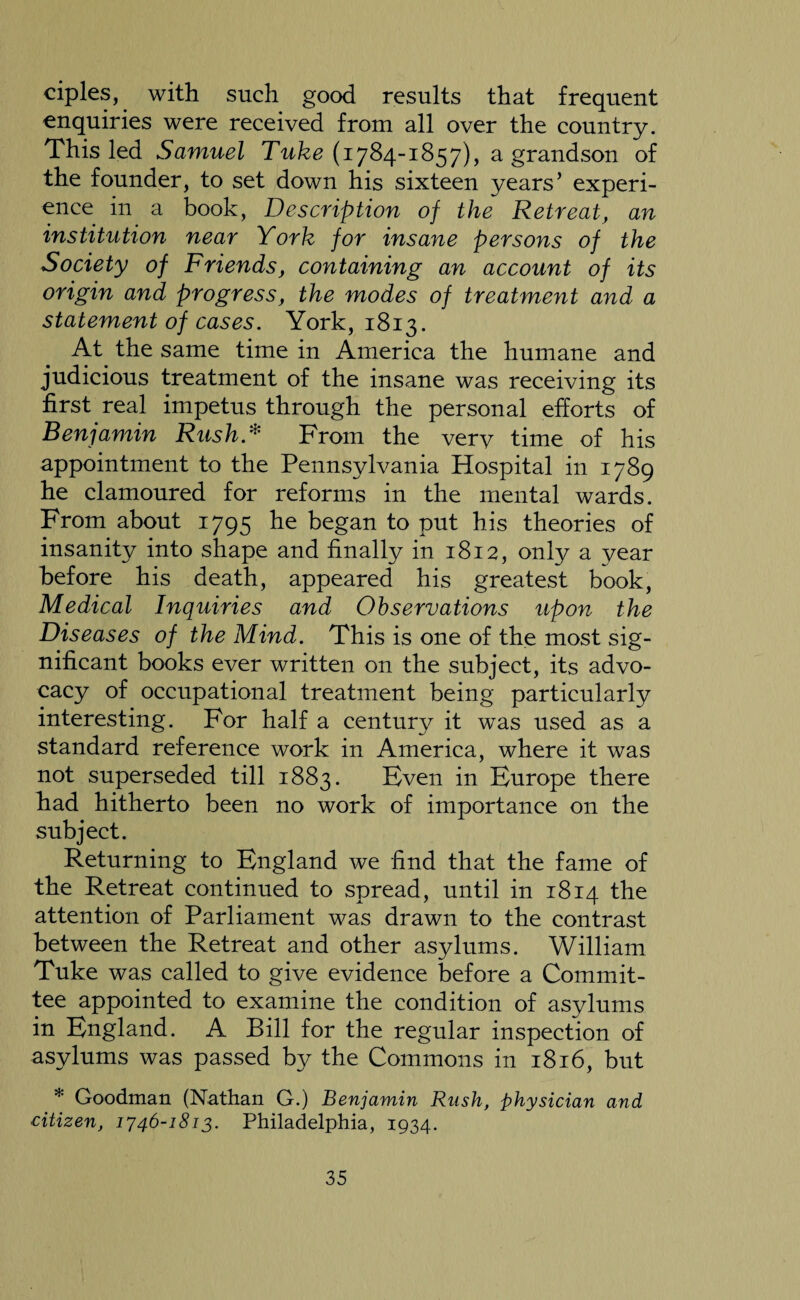 ciples, with such good results that frequent enquiries were received from all over the country. This led Samuel Tuke (1784-1857), a grandson of the founder, to set down his sixteen years’ experi¬ ence in a book, Description of the Retreat, an institution near York for insane persons of the Society of Friends, containing an account of its origin and progress, the modes of treatment and a statement of cases. York, 1813. At the same time in America the humane and judicious treatment of the insane was receiving its first real impetus through the personal efforts of Benjamin Rush* From the verv time of his appointment to the Pennsylvania Hospital in 1789 he clamoured for reforms in the mental wards. From about 1795 he began to put his theories of insanity into shape and finally in 1812, only a year before his death, appeared his greatest book, Medical Inquiries and Observations upon the Diseases of the Mind. This is one of the most sig¬ nificant books ever written on the subject, its advo¬ cacy of occupational treatment being particularly interesting. For half a century it was used as a standard reference work in America, where it was not superseded till 1883. Even in Europe there had hitherto been no work of importance on the subject. Returning to England we find that the fame of the Retreat continued to spread, until in 1814 the attention of Parliament was drawn to the contrast between the Retreat and other asylums. William Tuke was called to give evidence before a Commit¬ tee appointed to examine the condition of asylums in England. A Bill for the regular inspection of asylums was passed by the Commons in 1816, but * Goodman (Nathan G.) Benjamin Rush, physician and citizen, 1746-1813. Philadelphia, 1934.