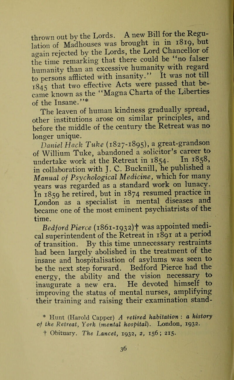 thrown out bv the Lords. A new Bill for the Regu¬ lation of Madhouses was brought m m 1819, but acram rejected by the Lords, the Lord Chancellor of the time remarking that there could be “no falser humanity than an excessive humanity with regard to persons afflicted with insanity. ’ It was not till 184 s that two effective Acts were passed that be¬ came known as the i i Magna Charta of the Liberties of the Insane.”* Tfflie leaven of human kindness gradually spread, other institutions arose on similar principles, and before the middle of the century the Retreat was no longer unique. Daniel Hack Tuke (1827-1895), a great-grandson of Willium Tuke, abandoned a solicitor’s career to undertake work at the Retreat in 1854. In 1858, in collaboration with J. C. Bucknill, he published a Manual of Psychological Medicine, which for many years was regarded as a standard work on lunacy. In 1859 he retired, but in 1874 resumed practice in London as a specialist in mental diseases and became one of the most eminent psychiatrists of the time. Bedford Pierce (1861-1932)! was appointed medi¬ cal superintendent of the Retreat in 1891 at a period of transition. By this time unnecessary restraints had been largely abolished in the treatment of the insane and hospitalisation of asylums was seen to be the next step forward. Bedford Pierce had the energy, the ability and the vision necessary to inaugurate a new era. He devoted himself to improving the status of mental nurses, amplifying their training and raising their examination stand- * Hunt (Harold Capper) A retired habitation : a history of the Retreat, York (mental hospital). London, 1932. t Obituary. The Lancet, 1932, 2, 156 ; 215.