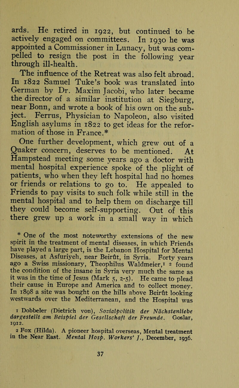 ards. He retired in 1922, but continued to be actively engaged on committees. In 1930 he was appointed a Commissioner in Lunacy, but was com¬ pelled to resign the post in the following year through ill-health. The influence of the Retreat was also felt abroad. In 1822 Samuel Tuke’s book was translated into German by Dr. Maxim Jacobi, who later became the director of a similar institution at Siegburg, near Bonn, and wrote a book of his own on the sub¬ ject. Ferrus, Physician to Napoleon, also visited English asylums in 1822 to get ideas for the refor¬ mation of those in France.* One further development, which grew out of a Quaker concern, deserves to be mentioned. At Hampstead meeting some years ago a doctor with mental hospital experience spoke of the plight of patients, who when they left hospital had no homes or friends or relations to go to. He appealed to Friends to pay visits to such folk while still in the mental hospital and to help them on discharge till they could become self-supporting. Out of this there grew up a work in a small way in which * One of the most noteworthy extensions of the new spirit in the treatment of mental diseases, in which Friends have played a large part, is the Lebanon Hospital for Mental Diseases, at Asfuriyeh, near Beirftt, in Syria. Forty years ago a Swiss missionary, Theophilus Waldmeier,* 2 found the condition of the insane in Syria very much the same as it was in the time of Jesus (Mark 5, 2-5). He came to plead their cause in Europe and America and to collect money. In 1898 a site was bought on the hills above Beirht looking westwards over the Mediterranean, and the Hospital was 1 Dobbeler (Dietrich von), Sozialpolitik der Nachstenliebe dargestellt am Beispiel der Gesellschaft der Freunde. Goslar, 1912. 2 Fox (Hilda). A pioneer hospital overseas, Mental treatment in the Near East. Mental Hosp. Workers’ JDecember, 1936.