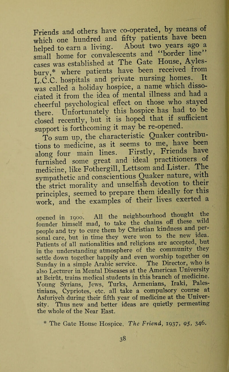 Friends and others have co-operated, by means of which one hundred and fifty patients have been helped to earn a living. About two years ago a small home for convalescents and “border line cases was established at The Gate House, Ayles¬ bury,* where patients have been received from L C.C. hospitals and private nursing homes. It was called a holiday hospice, a name which disso¬ ciated it from the idea of mental illness and had a cheerful psychological effect on those who stayed there Unfortunately this hospice has had to be closed recently, but it is hoped that if sufficient support is forthcoming it may be re-opened. To sum up, the characteristic Quaker contribu¬ tions to medicine, as it seems to me, have been along four main lines. Firstly, Friends have furnished some great and ideal practitioners of medicine, like Fothergill, Lettsom and Lister. T e sympathetic and conscientious Quaker nature, with the strict moralitv and unselfish devotion to their principles, seemed to prepare them ideally for this work, and the examples of their lives exerted a ooened in 1900. All the neighbourhood thought the founder himself mad, to take the chains off these wild people and try to cure them by Christian kindness and per¬ sonal care, but in time they were won to the new idea. Patients of all nationalities and religions are accepted, but in the understanding atmosphere of the community they settle down together happily and even worship together on Sunday in a simple Arabic service. The Director, who is also Lecturer in Mental Diseases at the American University at Beirfit, trains medical students in this branch of medicine. Young Syrians, Jews, Turks, Armenians, Iraki, Pales¬ tinians, Cypriotes, etc. all take a compulsory course at Asfuriyeh during their fifth year of medicine at the Univer¬ sity. Thus new and better ideas are quietly permeating the whole of the Near East. * The Gate House Hospice, The Friend, 1937, 95> 346.