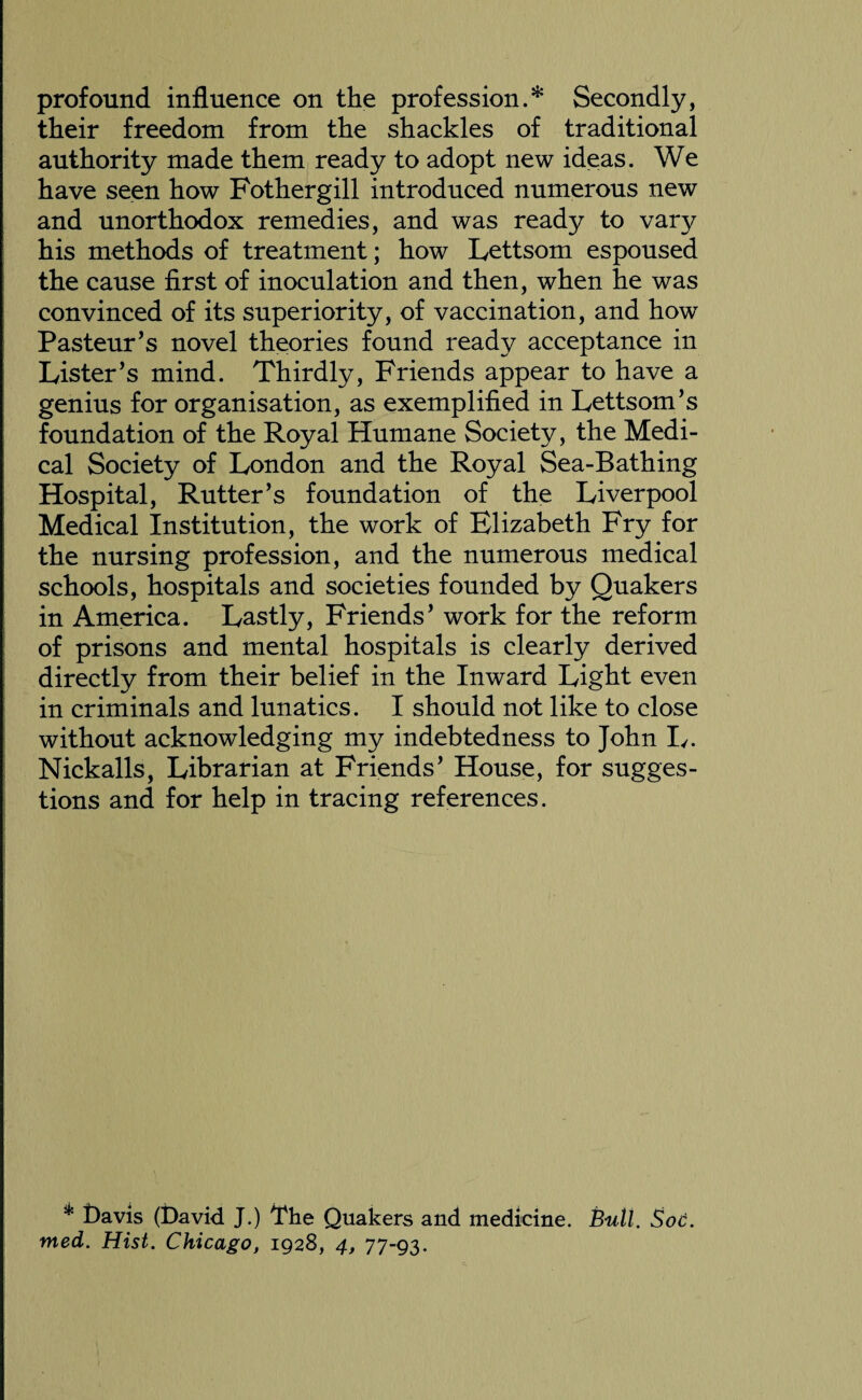 profound influence on the profession.* Secondly, their freedom from the shackles of traditional authority made them ready to adopt new ideas. We have seen how Fothergill introduced numerous new and unorthodox remedies, and was ready to vary his methods of treatment; how Lettsom espoused the cause first of inoculation and then, when he was convinced of its superiority, of vaccination, and how Pasteur’s novel theories found ready acceptance in Lister’s mind. Thirdly, Friends appear to have a genius for organisation, as exemplified in Lettsom’s foundation of the Royal Humane Society, the Medi¬ cal Society of London and the Royal Sea-Bathing Hospital, Rutter’s foundation of the Liverpool Medical Institution, the work of Elizabeth Fry for the nursing profession, and the numerous medical schools, hospitals and societies founded by Quakers in America. Lastly, Friends’ work for the reform of prisons and mental hospitals is clearly derived directly from their belief in the Inward Light even in criminals and lunatics. I should not like to close without acknowledging my indebtedness to John I/. Nickalls, Librarian at Friends’ House, for sugges¬ tions and for help in tracing references. * Pavis (David J.) i*he Quakers and medicine. Bull. Soc. med. Hist. Chicago, 1928, 4, 77-93.