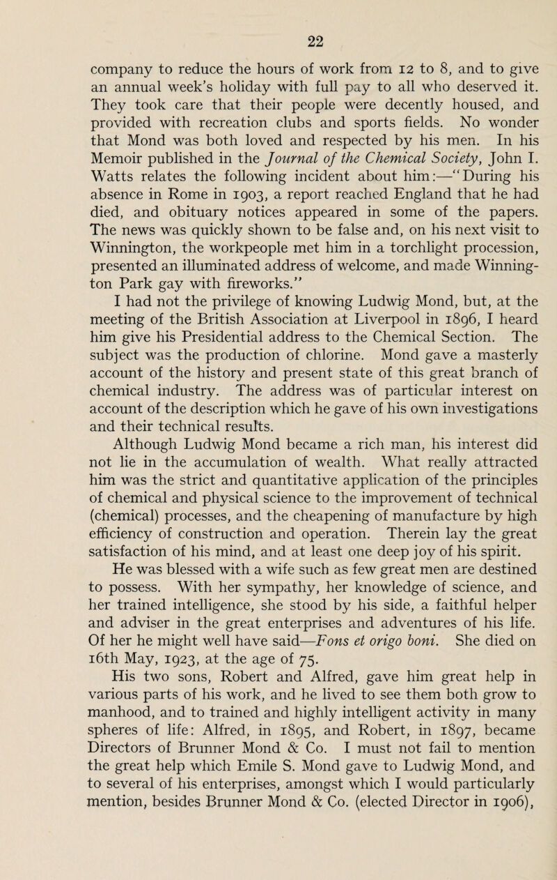 company to reduce the hours of work from 12 to 8, and to give an annual week’s holiday with full pay to all who deserved it. They took care that their people were decently housed, and provided with recreation clubs and sports fields. No wonder that Mond was both loved and respected by his men. In his Memoir published in the Journal of the Chemical Society, John I. Watts relates the following incident about him:—“During his absence in Rome in 1903, a report reached England that he had died, and obituary notices appeared in some of the papers. The news was quickly shown to be false and, on his next visit to Winnington, the workpeople met him in a torchlight procession, presented an illuminated address of welcome, and made Winning- ton Park gay with fireworks.” I had not the privilege of knowing Ludwig Mond, but, at the meeting of the British Association at Liverpool in 1896, I heard him give his Presidential address to the Chemical Section. The subject was the production of chlorine. Mond gave a masterly account of the history and present state of this great branch of chemical industry. The address was of particular interest on account of the description which he gave of his own investigations and their technical results. Although Ludwig Mond became a rich man, his interest did not lie in the accumulation of wealth. What really attracted him was the strict and quantitative application of the principles of chemical and physical science to the improvement of technical (chemical) processes, and the cheapening of manufacture by high efficiency of construction and operation. Therein lay the great satisfaction of his mind, and at least one deep joy of his spirit. He was blessed with a wife such as few great men are destined to possess. With her sympathy, her knowledge of science, and her trained intelligence, she stood by his side, a faithful helper and adviser in the great enterprises and adventures of his life. Of her he might well have said—Fons et origo boni. She died on 16th May, 1923, at the age of 75. His two sons, Robert and Alfred, gave him great help in various parts of his work, and he lived to see them both grow to manhood, and to trained and highly intelligent activity in many spheres of life: Alfred, in 1895, and Robert, in 1897, became Directors of Brunner Mond & Co. I must not fail to mention the great help which Emile S. Mond gave to Ludwig Mond, and to several of his enterprises, amongst which I would particularly mention, besides Brunner Mond & Co. (elected Director in 1906),