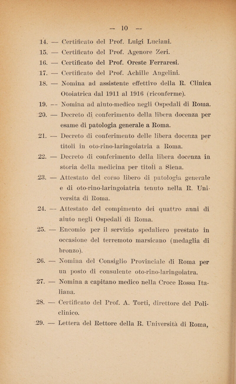 14. — Certificato del Prof. Luigi Luciani. 15. — Certificato del Prof. Agenore Zeri. 16. — Certificato del Prof. Oreste Ferraresi. 17. — Certificato del Prof. Achille Angelini. 18. — Nomina ad assistente effettivo della R. Clinica Otoiatrica dal 1911 al 1916 (riconferme). 19. — Nomina ad aiuto-medico negli Ospedali di Roma. 20. — Decreto di conferimento della libera docenza per esame di patologia generale a Roma. 21. — Decreto di conferimento delle libera docenza per titoli in oto-rino-laringoiatria a Roma. 22. — Decreto di conferimento della libera docenza in storia della medicina per titoli a Siena. 28. — Attestato del corso libero di patologia generale e di oto-rino-laringoiatria tenuto nella R. Uni¬ versità di Roma. 24. — Attestato del compimento dei quattro anni di aiuto negli Ospedali di Roma. 25. — Encomio per il servizio spedaiiero prestato in occasione del terremoto marsicano (medaglia di bronzo). 26. — Nomina del Consiglio Provinciale di Roma per un posto di consulente oto-rino-laringoiatra. 27. — Nomina a capitano medico nella Croce Rossa Ita¬ liana. 28. — Certificato del Prof. A. Torti, direttore del Poli¬ clinico. Lettera del Rettore della R. Università di Roma, 29.