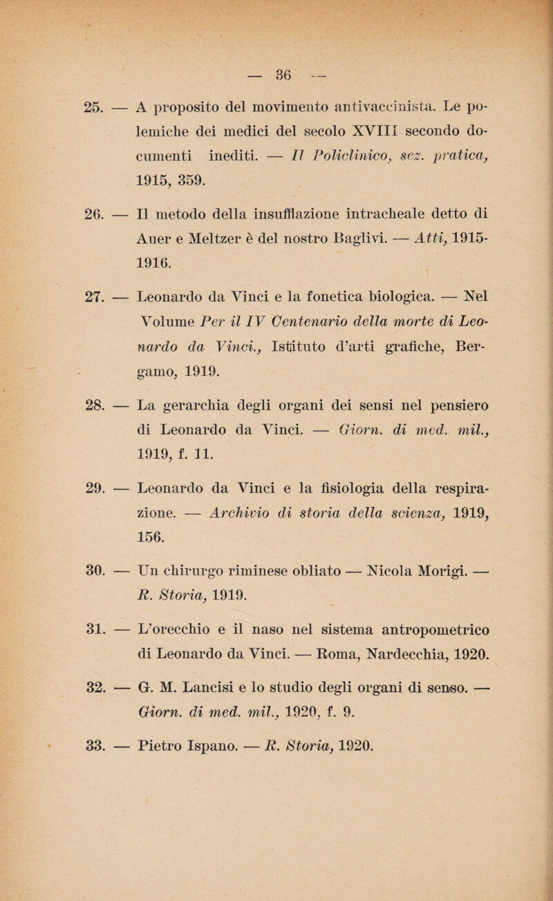 25. — A proposito del movimento antivacdnista. Le po¬ lemiche dei medici del secolo XVIII secondo do¬ cumenti inediti. — Il Policlinico, sez. pratica, 1915, 359. 26. — Il metodo della insufflazione intracheale detto di Auer e Meltzer è del nostro Baglivi. — Atti, 1915- 1916. 27. — Leonardo da Vinci e la fonetica biologica. — Nel Volume Per il IV Centenario della morte di Leo¬ nardo da Vinci., Istituto d’arti grafiche, Ber¬ gamo, 1919. 28. — La gerarchia degli organi dei sensi nel pensiero di Leonardo da Vinci. — Giorn. di med. mil., 1919, f. 11. 29. — Leonardo da Vinci e la fisiologia della respira¬ zione. — Archivio di storia della scienza, 1919, 156. 30. — Un chirurgo riminese obliato — Nicola Morigi. — R. Storia, 1919. 31. — L’orecchio e il naso nel sistema antropometrico di Leonardo da Vinci. — Roma, Nardecchia, 1920. 32. — G. M. Lancisi e lo studio degli organi di senso. — Giorn. di med. mil., 1920, f. 9. 33. — Pietro Ispano. — R. Storia, 1920.