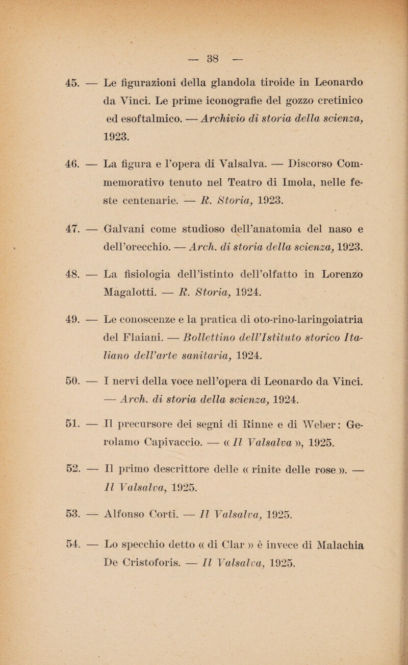 45. — Le figurazioni della glandola tiroide in Leonardo da Vinci. Le prime iconografìe del gozzo cretinico ed esoftalmico. — Archivio di storia della scienza, 1923. 46. — La figura e l’opera di Valsalva. — Discorso Com¬ memorativo tenuto nel Teatro di Imola, nelle fe¬ ste centenarie. — R. Storia, 1923. 47. — Galvani come studioso dell’anatomia del naso e dell’oreccliio. — Ardi, di storia della scienza, 1923. 48. — La fisiologia dell’istinto dell’olfatto in Lorenzo Magalotti. — R. Storia, 1924. 49. — Le conoscenze e la pratica di oto-rino-laringoiatria del Flaiani. — Bollettino dell’Istituto storico Ita¬ liano dell’arte sanitaria, 1924. 50. — I nervi della voce nell’opera di Leonardo da Vinci. — Arch. di storia della scienza, 1924. 51. — Il precursore dei segni di Dinne e di Weber: Ge¬ rolamo Capivaccio. — « Il Valsalva », 1925. 52. — Il primo descrittore delle « rinite delle rose ». — Il Valsalva, 1925. 53. — Alfonso Corti. — Il Valsalva, 1925. 54. Lo specchio detto « di Clar » è invece di Malachia De Cristoforis. — Il Valsalva, 1925.