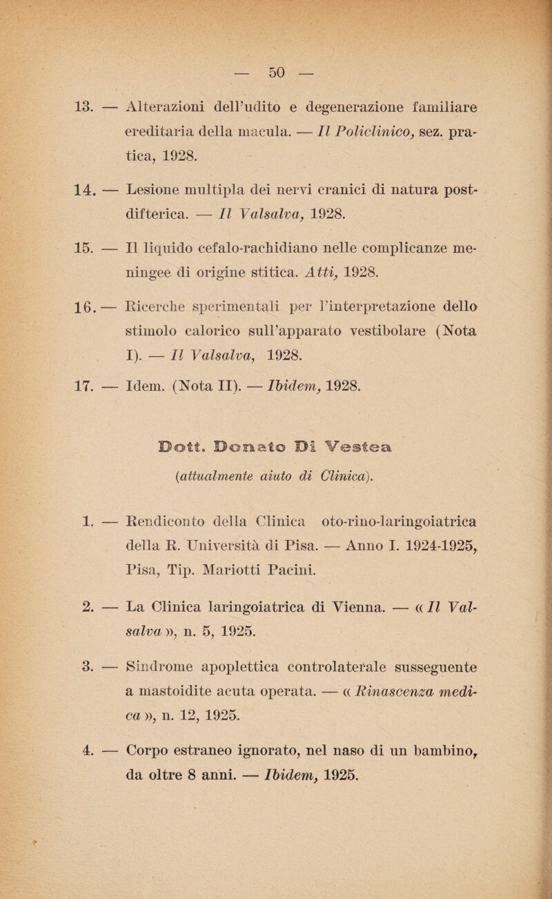 13. — Alterazioni dell’udito e degenerazione familiare ereditaria della macula. — Il Policlinico, sez. pra¬ tica, 1928. 14. — Lesione multipla dei nervi cranici di natura post¬ difterica. — Il Valsalva, 1928. 15. — Il liquido cefalo-rachidiano nelle complicanze me¬ ningee di origine stàtica. Atti, 1928. 16. — Ricerche sperimentali per l'interpretazione dello stimolo calorico sull’apparato vestibolare (Nota I). — Il Valsalva, 1928. 17. — Idem. (Nota II). — Ibidem, 1928. Doti* Donato DI Vestea (<attualmente aiuto di Clinica). 1. — Rendiconto della Clinica oto-rino-laringoiatrica della R. Università di Pisa. — Anno I. 1924-1925, Pisa, Tip. Mariotti Pacini. 2. — La Clinica laringoiatrica di Vienna. — « Il Val¬ salva », n. 5, 1925. 3. — Sindrome apoplettica controlaterale susseguente a mastoidite acuta operata. — « Rinascenza medi¬ ca », n. 12, 1925. 4. Corpo estraneo ignorato, nel naso di un bambino, da oltre 8 anni. — Ibidem, 1925.