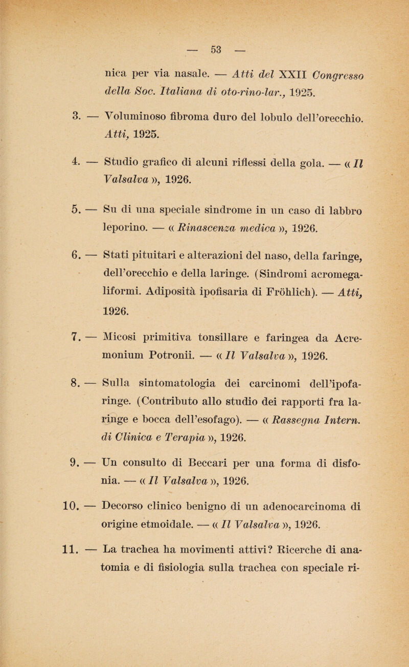 nica per via nasale. — Atti del XXII Congresso della Soc. Italiana di oto-rino-lar., 1925. 3. — Voluminoso fibroma duro del lobulo delPorecchio. Atti, 1925. 4. — Studio grafico di alcuni riflessi della gola. — « Il Vaisalva », 1926. 5. — Su di una speciale sindrome in un caso di labbro leporino. — « Rinascenza medica », 1926. 6. — Stati pituitari e alterazioni del naso, della faringe, delPorecchio e della laringe. (Sindromi acromega- liformi. Adiposità ipofìsaria di Fròhlich). — Atti, 1926. 7. — Micosi primitiva tonsillare e faringea da Acre- monium Potronii. — « Il Valsalva », 1926. 8. — Sulla sintomatologia dei carcinomi delPipofa- ringe. (Contributo allo studio dei rapporti fra la¬ ringe e bocca delPesofago). — « Rassegna Intern. di Clinica e Terapia », 1926. 9. — Un consulto di Beccari per una forma di disfo¬ nia. — « Il Vaisalva », 1926. 10. — Decorso clinico benigno di un adenocarcinoma di origine etmoidale. — « Il Valsalva », 1926. 11. — La trachea ha movimenti attivi? Bicerche di ana¬ tomia e di fisiologia sulla trachea con speciale ri-