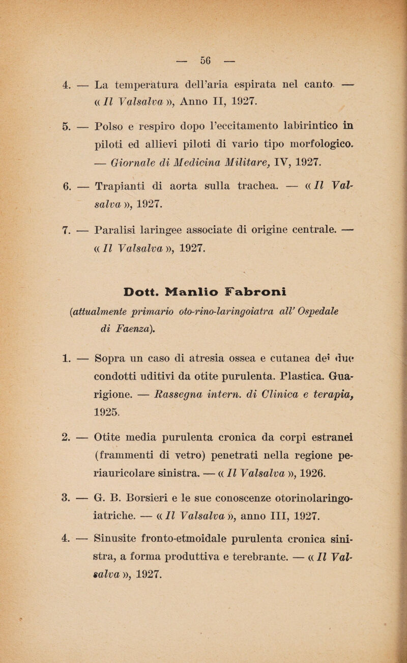 4. — La temperatura dell’aria espirata nel canto. — « II Vaisalva », Anno II, 1927. 5. — Polso e respiro dopo Peccitamento labirintico in piloti ed allievi piloti di vario tipo morfologico. — Giornale di Medicina Militare, IV, 1927. \ 6. — Trapianti di aorta sulla trachea. — « Il Vai¬ salva », 1927. 7. — Paralisi laringee associate di origine centrale. — « Il Vaisalva », 1927. Doti. Manlio Fabroni (iattualmente primario oto-rino-laringoiatra alV Ospedale di Faenza), 1. — Sopra un caso di atresia ossea e cutanea dei due condotti uditivi da otite purulenta. Plastica. Gua¬ rigione. — Rassegna intern. di Clinica e terapia> 1925. 2. -— Otite media purulenta cronica da corpi estranei (frammenti di vetro) penetrati nella regione pe¬ riauricolare sinistra. — « Il Vaisalva », 1926. 3. — G. B. Borsieri e le sue conoscenze otorinolaringo- iatriche. — « Il Valsalva », anno III, 1927. 4. — Sinusite fronto-etmoidale purulenta cronica sini¬ stra, a forma produttiva e terebrante. — « Il Vai- salva », 1927.