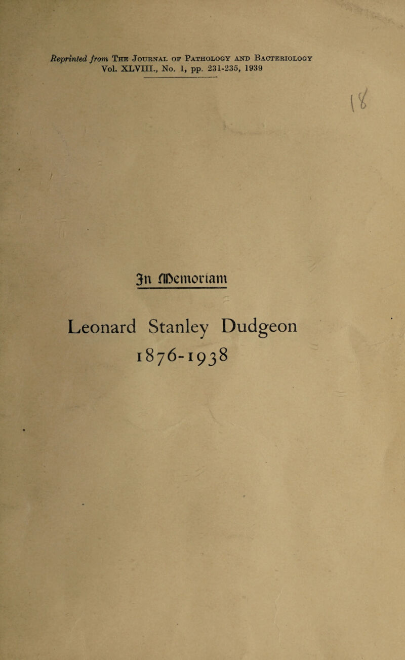 Beprinted from The Journal of Pathology and Bacteriology Vol. XLVIII., No. 1, pp. 231-235, 1939 3n fIDemoriam Leonard Stanley Dudgeon 1876-1938