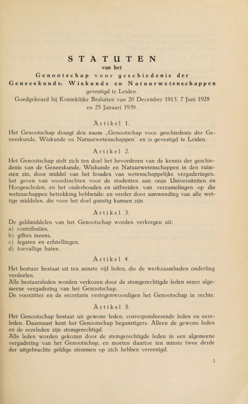 van het Genootschap voor geschiedenis der Geneeskunde, W iskunde en N atuurwetenschappen gevestigd te Leiden. Goedgekeurd bij Koninklijke Besluiten van 20 December 1913, 7 Juni 1928 en 25 Januari 1939. Artikel 1. Het Genootschap draagt den naam ,,Genootschap voor geschiedenis der Ge¬ neeskunde, Wiskunde en Natuurwetenschappen en is gevestigd te Leiden. Artikel 2. Het Genootschap stelt zich ten doel het bevorderen van de kennis der geschie¬ denis van de Geneeskunde, Wiskunde en Natuurwetenschappen in den ruim- sten zin, door middel van het houden van wetenschappelijke vergaderingen, het geven van voordrachten voor de studenten aan onze Universiteiten en Hoogescholen, en het onderhouden en uitbreiden van verzamelingen op die wetenschappen betrekking hebbende; en verder door aanwending van alle wet¬ tige middelen, die voor het doel gunstig kunnen zijn. Artikel 3. De geldmiddelen van het Genootschap worden verkregen uit: a) contributies, b) giften ineens, c) legaten en erfstellingen, d) toevallige baten. Artikel 4. Het bestuur bestaat uit ten minste vijf leden, die de werkzaamheden onderling verdeelen. Alle bestuursleden worden verkozen door de stemgerechtigde leden eener alge- meene vergadering van het Genootschap. De voorzitter en de secretaris vertegenwoordigen het Genootschap in rechte. Artikel 5. Het Genootschap bestaat uit gewone leden, correspondeerende leden en eere- leden. Daarnaast kent het Genootschap begunstigers. Alleen de gewone leden en de eereleden zijn stemgerechtigd. Alle leden worden gekozen door de stemgerechtigde leden in een algemeene vergadering van het Genootschap, en moeten daartoe ten minste twee derde der uitgebrachte geldige stemmen op zich hebben vereenigd.