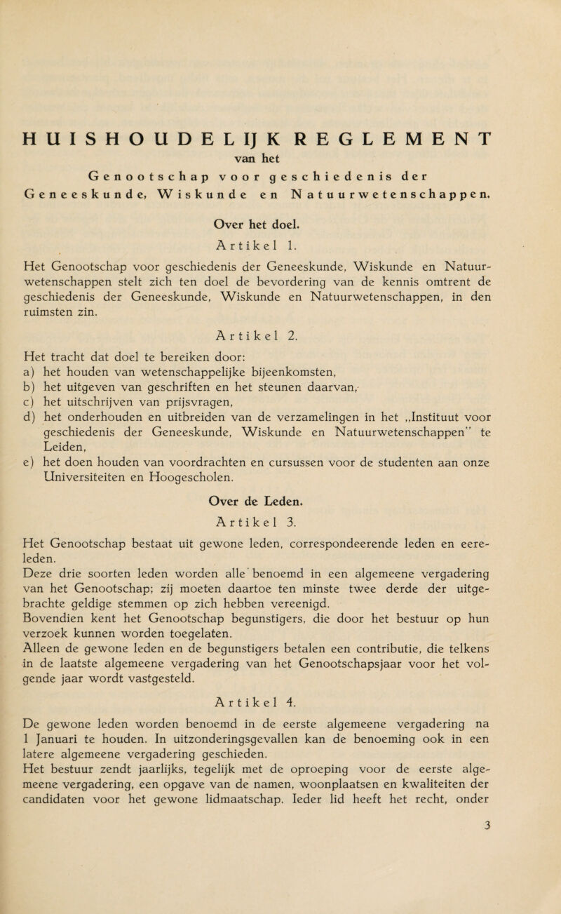 HUISHOUDELIJK REGLEMENT van het Genootschap voor geschiedenis der Geneeskunde, W iskunde en Natuurwetenschappen. Over het doek Artikel 1. Het Genootschap voor geschiedenis der Geneeskunde, Wiskunde en Natuur¬ wetenschappen stelt zich ten doel de bevordering van de kennis omtrent de geschiedenis der Geneeskunde, Wiskunde en Natuurwetenschappen, in den ruimsten zin. Artikel 2. Het tracht dat doel te bereiken door: a) het houden van wetenschappelijke bijeenkomsten, b) het uitgeven van geschriften en het steunen daarvan, c) het uitschrijven van prijsvragen, d) het onderhouden en uitbreiden van de verzamelingen in het ,,Instituut voor geschiedenis der Geneeskunde, Wiskunde en Natuurwetenschappen” te Leiden, e) het doen houden van voordrachten en cursussen voor de studenten aan onze Universiteiten en Hoogescholen. Over de Leden. Artikel 3. Het Genootschap bestaat uit gewone leden, correspondeerende leden en eere- leden. Deze drie soorten leden worden alle benoemd in een algemeene vergadering van het Genootschap; zij moeten daartoe ten minste twee derde der uitge¬ brachte geldige stemmen op zich hebben vereenigd. Bovendien kent het Genootschap begunstigers, die door het bestuur op hun verzoek kunnen worden toegelaten. Alleen de gewone leden en de begunstigers betalen een contributie, die telkens in de laatste algemeene vergadering van het Genootschapsjaar voor het vol¬ gende jaar wordt vastgesteld. Artikel 4. De gewone leden worden benoemd in de eerste algemeene vergadering na 1 Januari te houden. In uitzonderingsgevallen kan de benoeming ook in een latere algemeene vergadering geschieden. Het bestuur zendt jaarlijks, tegelijk met de oproeping voor de eerste alge¬ meene vergadering, een opgave van de namen, woonplaatsen en kwaliteiten der candidaten voor het gewone lidmaatschap. Ieder lid heeft het recht, onder