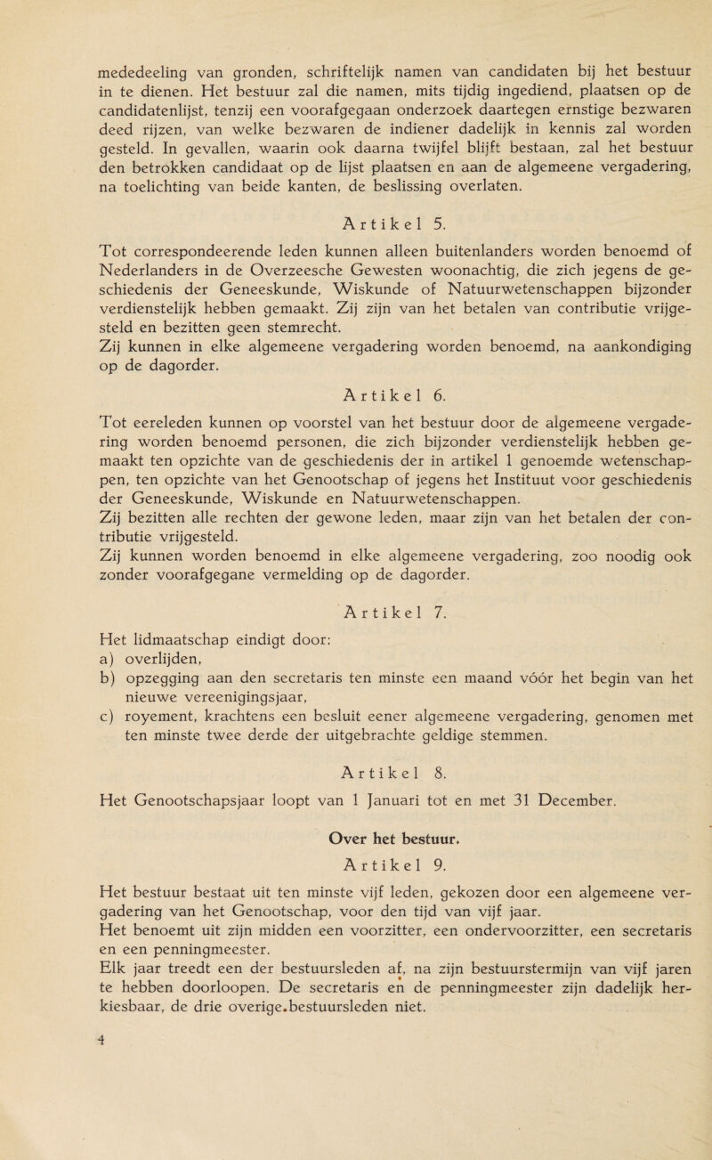 mededeeling van gronden, schriftelijk namen van candidaten bij het bestuur in te dienen. Het bestuur zal die namen, mits tijdig ingediend, plaatsen op de candidatenlijst, tenzij een voorafgegaan onderzoek daartegen ernstige bezwaren deed rijzen, van welke bezwaren de indiener dadelijk in kennis zal worden gesteld. In gevallen, waarin ook daarna twijfel blijft bestaan, zal het bestuur den betrokken candidaat op de lijst plaatsen en aan de algemeene vergadering, na toelichting van beide kanten, de beslissing overlaten. Artikel 5. Tot correspondeerende leden kunnen alleen buitenlanders worden benoemd of Nederlanders in de Overzeesche Gewesten woonachtig, die zich jegens de ge¬ schiedenis der Geneeskunde, Wiskunde of Natuurwetenschappen bijzonder verdienstelijk hebben gemaakt. Zij zijn van het betalen van contributie vrijge¬ steld en bezitten geen stemrecht. Zij kunnen in elke algemeene vergadering worden benoemd, na aankondiging op de dagorder. Artikel 6. Tot eereleden kunnen op voorstel van het bestuur door de algemeene vergade¬ ring worden benoemd personen, die zich bijzonder verdienstelijk hebben ge¬ maakt ten opzichte van de geschiedenis der in artikel 1 genoemde wetenschap¬ pen, ten opzichte van het Genootschap of jegens het Instituut voor geschiedenis der Geneeskunde, Wiskunde en Natuurwetenschappen. Zij bezitten alle rechten der gewone leden, maar zijn van het betalen der con¬ tributie vrijgesteld. Zij kunnen worden benoemd in elke algemeene vergadering, zoo noodig ook zonder voorafgegane vermelding op de dagorder. Artikel 7. Het lidmaatschap eindigt door: a) overlijden, b) opzegging aan den secretaris ten minste een maand vóór het begin van het nieuwe vereenigingsjaar, c) royement, krachtens een besluit eener algemeene vergadering, genomen met ten minste twee derde der uitgebrachte geldige stemmen. Artikel 8. Het Genootschapsjaar loopt van 1 Januari tot en met 31 December. Over het bestuur* Artikel 9. Het bestuur bestaat uit ten minste vijf leden, gekozen door een algemeene ver¬ gadering van het Genootschap, voor den tijd van vijf jaar. Het benoemt uit zijn midden een voorzitter, een ondervoorzitter, een secretaris en een penningmeester. Elk jaar treedt een der bestuursleden af, na zijn bestuurstermijn van vijf jaren te hebben doorloopen. De secretaris en de penningmeester zijn dadelijk her¬ kiesbaar, de drie overige.bestuursleden niet.