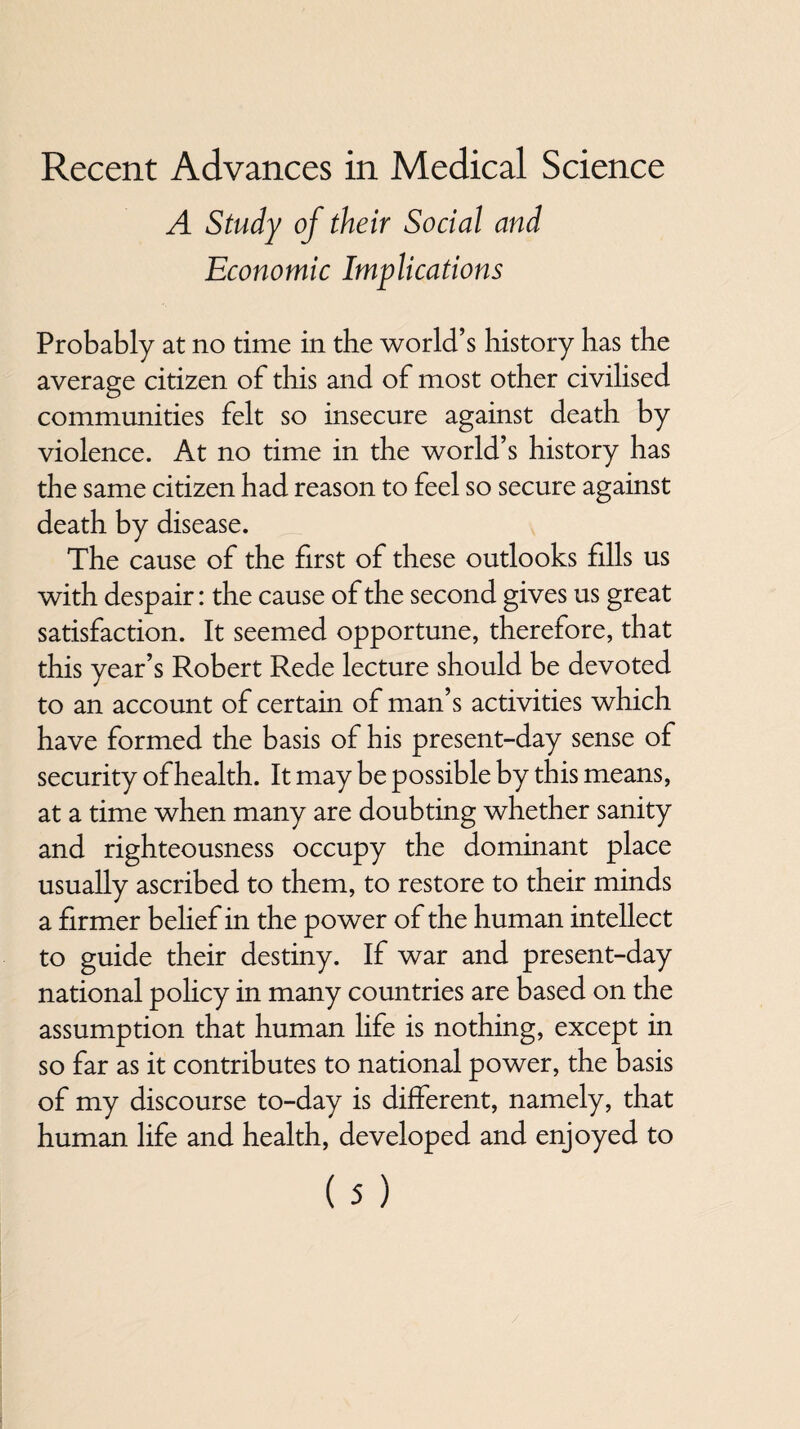Recent Advances in Medical Science A Study of their Social and Economic Implications Probably at no time in the world’s history has the average citizen of this and of most other civihsed communities felt so insecure against death by violence. At no time in the world’s history has the same citizen had reason to feel so secure against death by disease. The cause of the first of these outlooks fills us with despair: the cause of the second gives us great satisfaction. It seemed opportune, therefore, that this year’s Robert Rede lecture should be devoted to an account of certain of man’s activities which have formed the basis of his present-day sense of security of health. It may be possible by this means, at a time when many are doubting whether sanity and righteousness occupy the dominant place usually ascribed to them, to restore to their minds a firmer belief in the power of the human intellect to guide their destiny. If war and present-day national policy in many countries are based on the assumption that human life is nothing, except in so far as it contributes to national power, the basis of my discourse to-day is different, namely, that human life and health, developed and enjoyed to
