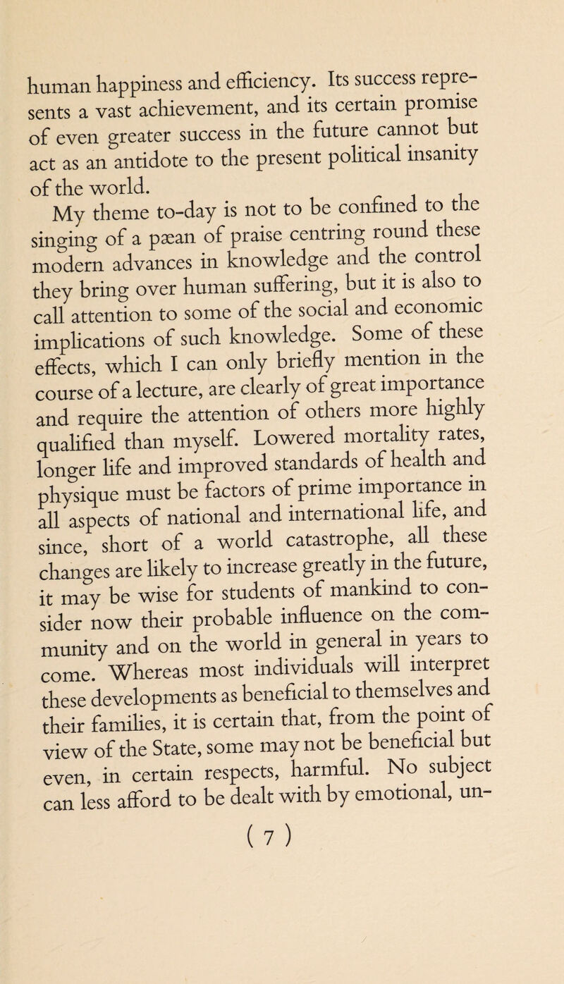 human happiness and efficiency. Its success repre¬ sents a vast achievement, and its certain promise of even greater success in the future cannot but act as an antidote to the present political insanity of the world. My theme to-day is not to be confined to the singing of a paean of praise centring round these modern advances in knowledge and the contro they bring over human suffering, but it is also to call attention to some of the social and economic implications of such knowledge. Some of these effects, which I can only briefly mention m the course of a lecture, are clearly of great importance and require the attention of others more high y qualified than myself. Lowered mortality rates, longer life and improved standards of health and physique must be factors of prime importance in all aspects of national and international life, and since, short of a world catastrophe, all these changes are likely to increase greatly in the future, it may be wise for students of mankind to con¬ sider now their probable influence on the com¬ munity and on the world in general in years to come. Whereas most individuals will interpret these developments as beneficial to themselves and their families, it is certain that, from the point of view of the State, some may not be beneficial but even, in certain respects, harmful. No subject can less afford to be dealt with by emotional, un-