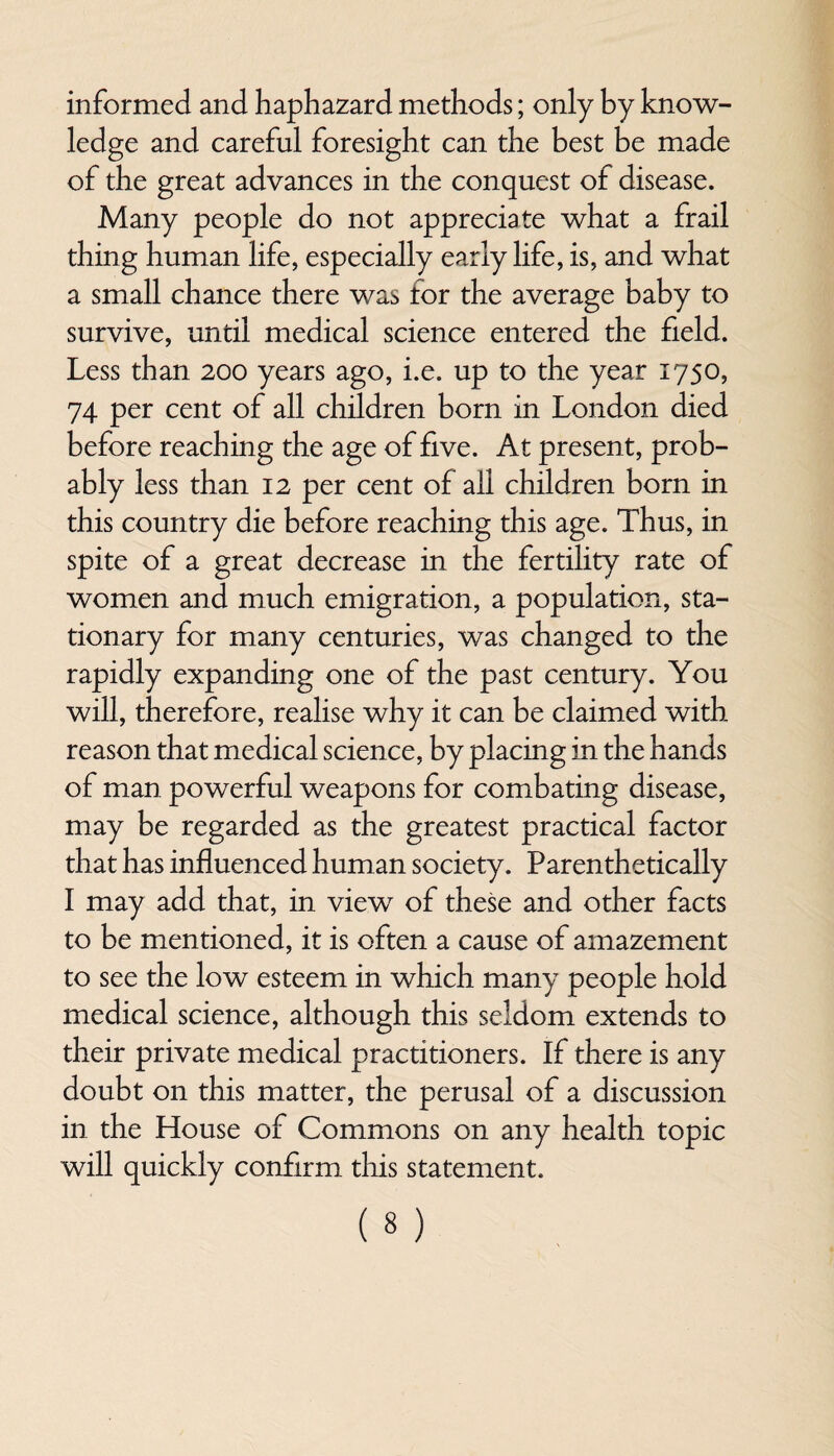 informed and haphazard methods; only by know¬ ledge and careful foresight can the best be made of the great advances in the conquest of disease. Many people do not appreciate what a frail thing human life, especially early life, is, and what a small chance there was for the average baby to survive, until medical science entered the field. Less than 200 years ago, i.e. up to the year 1750, 74 per cent of all children born in London died before reaching the age of five. At present, prob¬ ably less than 12 per cent of all children born in this country die before reaching this age. Thus, in spite of a great decrease in the fertility rate of women and much emigration, a population, sta¬ tionary for many centuries, was changed to the rapidly expanding one of the past century. You will, therefore, realise why it can be claimed with reason that medical science, by placing in the hands of man powerful weapons for combating disease, may be regarded as the greatest practical factor that has influenced human society. Parenthetically I may add that, in view of these and other facts to be mentioned, it is often a cause of amazement to see the low esteem in which many people hold medical science, although this seldom extends to their private medical practitioners. If there is any doubt on this matter, the perusal of a discussion in the House of Commons on any health topic will quickly confirm this statement.