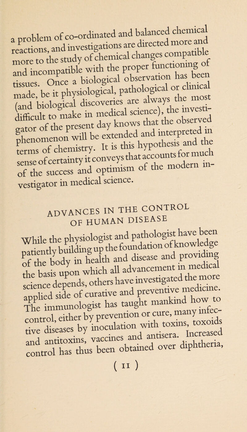 a problem of co-ordinated and Warned chemical reactions and investigations are directed more a more to\e study of chemical changes compatible and incompatible with the proper functiomng f tissues Once a biological observation has been made, be it physiological, pathological or chmca (and biological discoveries are always the mo I t to make in medical science) the mvesti- diihcult to knows that the observed phenomenon will be extended and interpreted m terms of chemistry. It is this hypothesis and the sense of certainty it conveys that: accountfor m of the success and optimism of the mode vestigator in medical science. ADVANCES IN THE CONTROL OF HUMAN DISEASE While the physiologi ffr^SH^se and providing the basis upon which all advancement m medical cknee depends, others have investigated the more applied side of curative and preventive medicine. The immunologist has taught mankind how to STto,lLd.ho.wid, .oxms and antitoxins, vaccines and antisera., h ia control has thus been obtained over diphthe ,