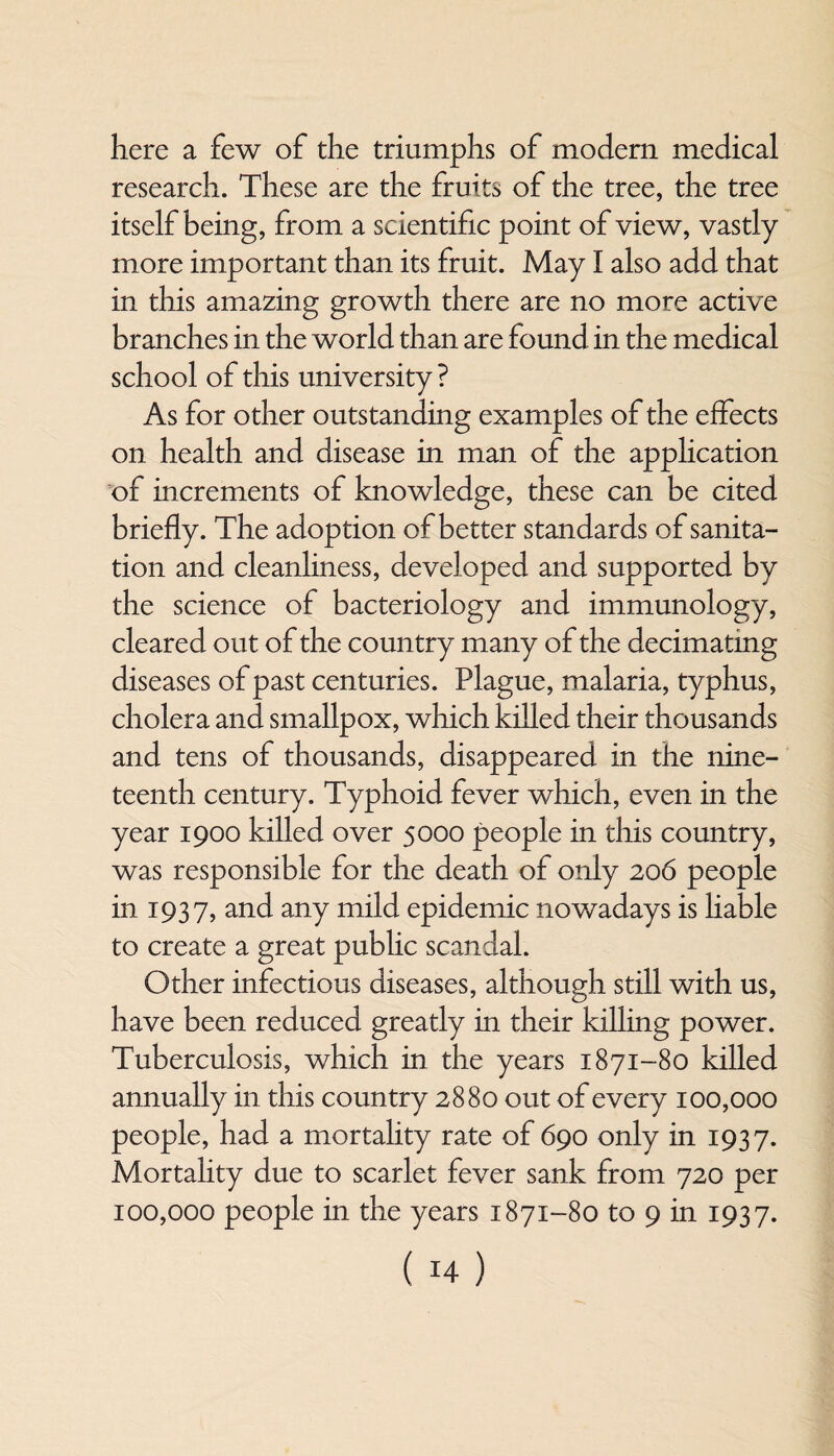 here a few of the triumphs of modern medical research. These are the fruits of the tree, the tree itself being, from a scientific point of view, vastly more important than its fruit. May I also add that in this amazing growth there are no more active branches in the world than are found in the medical school of this university ? As for other outstanding examples of the effects on health and disease in man of the application of increments of knowledge, these can be cited briefly. The adoption of better standards of sanita¬ tion and cleanliness, developed and supported by the science of bacteriology and immunology, cleared out of the country many of the decimating diseases of past centuries. Plague, malaria, typhus, cholera and smallpox, which killed their thousands and tens of thousands, disappeared in the nine¬ teenth century. Typhoid fever which, even in the year 1900 killed over 5000 people in this country, was responsible for the death of only 206 people in 1937, and any mild epidemic nowadays is liable to create a great public scandal. Other infectious diseases, although still with us, have been reduced greatly in their killing power. Tuberculosis, which in the years 1871-80 killed annually in this country 2880 out of every 100,000 people, had a mortality rate of 690 only in 1937. Mortality due to scarlet fever sank from 720 per 100,000 people in the years 1871-80 to 9 in 1937.