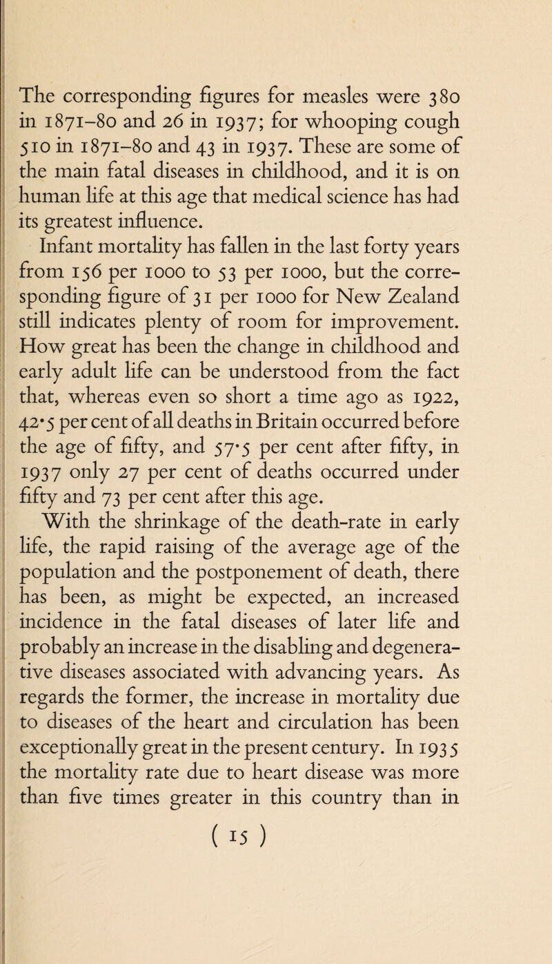 The corresponding figures for measles were 380 in 1871-80 and 26 in 1937; f°r whooping cough 510 in 1871-80 and 43 in 1937. These are some of the main fatal diseases in childhood, and it is on human life at this age that medical science has had its greatest influence. Infant mortality has fallen in the last forty years from 156 per 1000 to 53 per 1000, but the corre¬ sponding figure of 31 per 1000 for New Zealand still indicates plenty of room for improvement. How great has been the change in childhood and early adult life can be understood from the fact that, whereas even so short a time ago as 1922, 42*5 per cent of all deaths in Britain occurred before the age of fifty, and 57*5 per cent after fifty, in 1937 only 27 per cent of deaths occurred under fifty and 73 per cent after this age. With the shrinkage of the death-rate in early hfe, the rapid raising of the average age of the population and the postponement of death, there has been, as might be expected, an increased incidence in the fatal diseases of later life and probably an increase in the disabling and degenera¬ tive diseases associated with advancing years. As regards the former, the increase in mortality due to diseases of the heart and circulation has been exceptionally great in the present century. In 193 5 the mortality rate due to heart disease was more than five times greater in this country than in