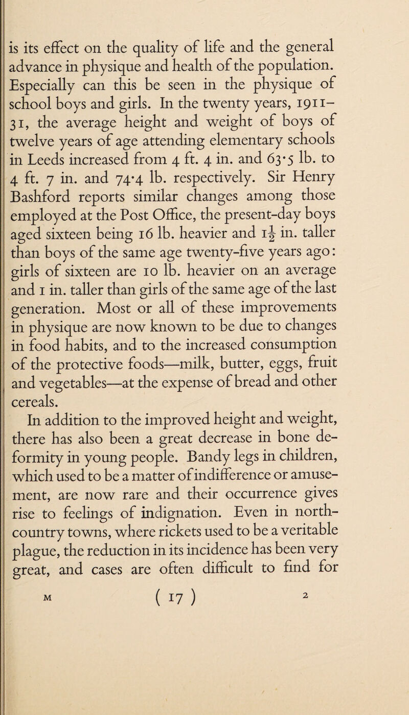 is its effect on the quality of life and the general advance in physique and health of the population. Especially can this be seen in the physique of school boys and girls. In the twenty years, 1911- 31, the average height and weight of boys of twelve years of age attending elementary schools in Leeds increased from 4 ft. 4 in. and 63*5 lb. to 4 ft. 7 in. and 74*4 lb. respectively. Sir Henry Bashford reports similar changes among those employed at the Post Office, the present-day boys aged sixteen being 16 lb. heavier and 1^ in. taller than boys of the same age twenty-five years ago: girls of sixteen are 10 lb. heavier on an average and 1 in. taller than girls of the same age of the last generation. Most or all of these improvements in physique are now known to be due to changes in food habits, and to the increased consumption of the protective foods—milk, butter, eggs, fruit and vegetables—at the expense of bread and other cereals. In addition to the improved height and weight, there has also been a great decrease in bone de¬ formity in young people. Bandy legs in children, which used to be a matter of indifference or amuse¬ ment, are now rare and their occurrence gives rise to feelings of indignation. Even in north- country towns, where rickets used to be a veritable plague, the reduction in its incidence has been very great, and cases are often difficult to find for