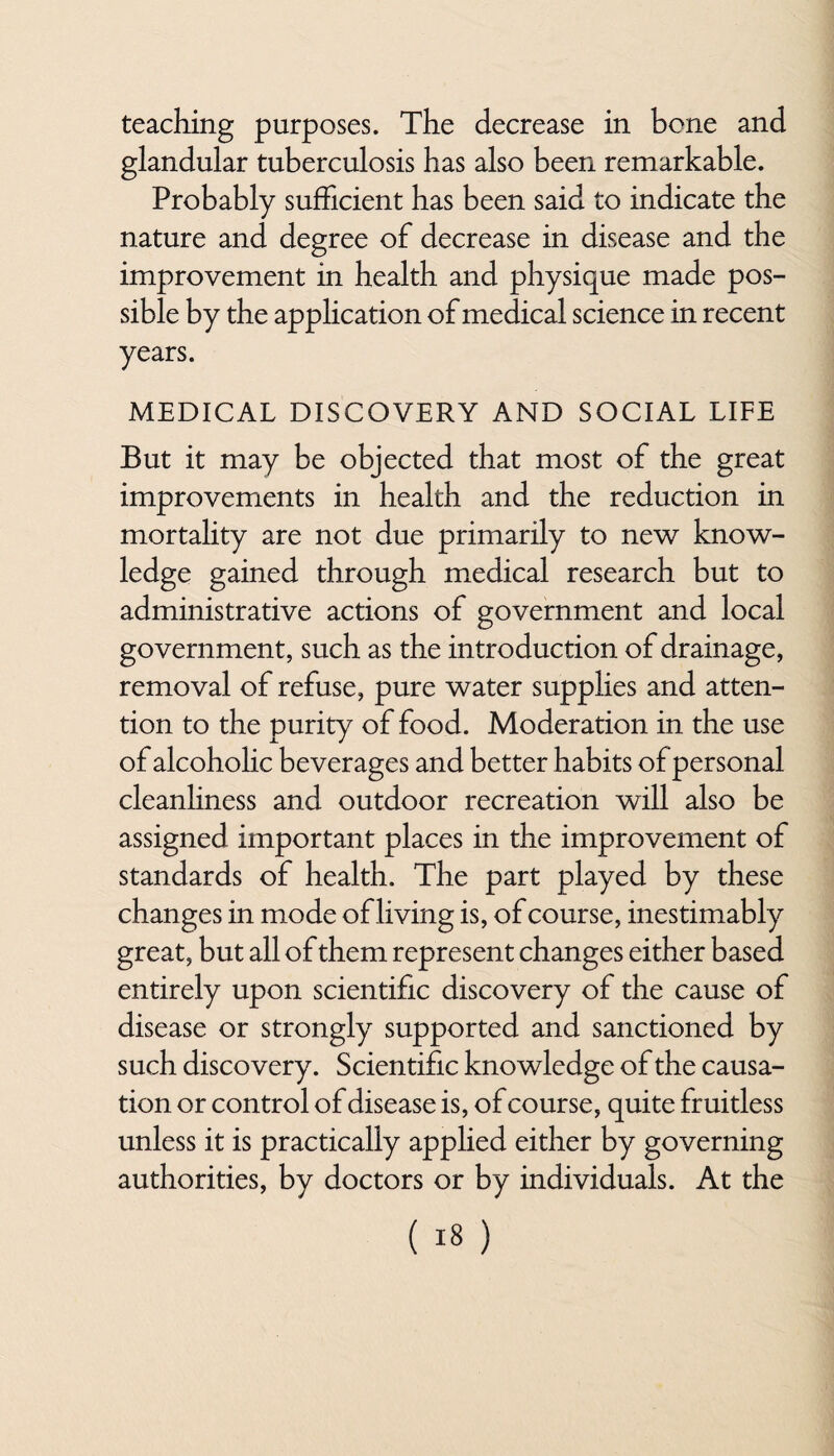 teaching purposes. The decrease in bone and glandular tuberculosis has also been remarkable. Probably sufficient has been said to indicate the nature and degree of decrease in disease and the improvement in health and physique made pos¬ sible by the application of medical science in recent years. MEDICAL DISCOVERY AND SOCIAL LIFE But it may be objected that most of the great improvements in health and the reduction in mortality are not due primarily to new know¬ ledge gained through medical research but to administrative actions of government and local government, such as the introduction of drainage, removal of refuse, pure water supplies and atten¬ tion to the purity of food. Moderation in the use of alcoholic beverages and better habits of personal cleanliness and outdoor recreation will also be assigned important places in the improvement of standards of health. The part played by these changes in mode of living is, of course, inestimably great, but all of them represent changes either based entirely upon scientific discovery of the cause of disease or strongly supported and sanctioned by such discovery. Scientific knowledge of the causa¬ tion or control of disease is, of course, quite fruitless unless it is practically applied either by governing authorities, by doctors or by individuals. At the