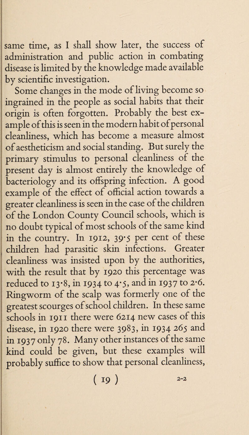 administration and public action in combating disease is hmited by the knowledge made available by scientific investigation. Some changes in the mode of living become so ingrained in the people as social habits that their origin is often forgotten. Probably the best ex¬ ample of this is seen in the modern habit of personal cleanliness, which has become a measure almost of aestheticism and social standing. But surely the primary stimulus to personal cleanliness of the present day is almost entirely the knowledge of bacteriology and its offspring infection. A good example of the effect of official action towards a greater cleanhness is seen in the case of the children of the London County Council schools, which is no doubt typical of most schools of the same kind in the country. In 1912, 39*5 per cent of these children had parasitic skin infections. Greater cleanliness was insisted upon by the authorities, with the result that by 1920 this percentage was reduced to 13*8, in 1934 to 4*5, and in 1937 to 2-6. Ringworm of the scalp was formerly one of the greatest scourges of school children. In these same schools in 1911 there were 6214 new cases of this disease, in 1920 there were 3983, in 1934 265 and in 1937 only 78. Many other instances of the same kind could be given, but these examples will probably suffice to show that personal cleanliness,