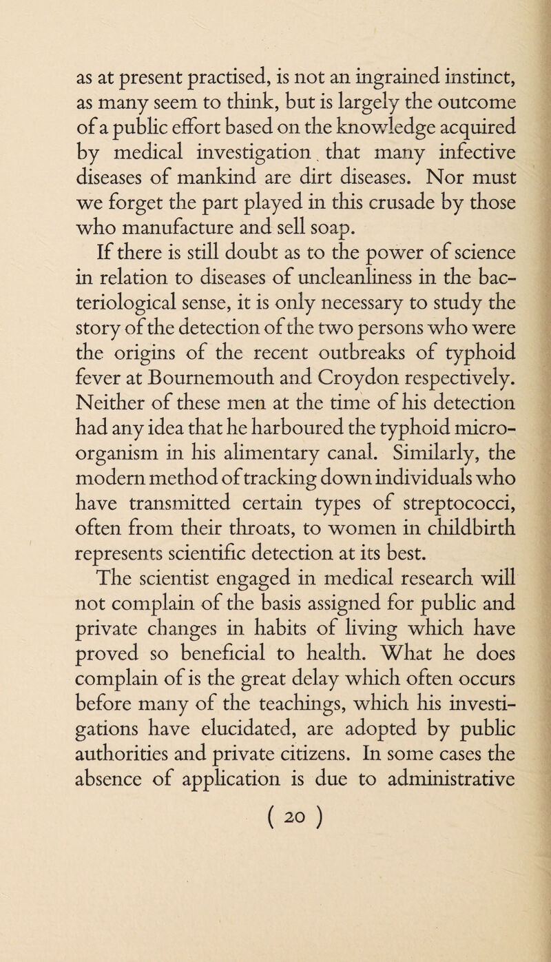 as at present practised, is not an ingrained instinct, as many seem to think, but is largely the outcome of a public effort based on the knowledge acquired by medical investigation. that many infective diseases of mankind are dirt diseases. Nor must we forget the part played in this crusade by those who manufacture and sell soap. If there is still doubt as to the power of science in relation to diseases of uncleanliness in the bac¬ teriological sense, it is only necessary to study the story of the detection of the two persons who were the origins of the recent outbreaks of typhoid fever at Bournemouth and Croydon respectively. Neither of these men at the time of his detection had any idea that he harboured the typhoid micro¬ organism in his alimentary canal. Similarly, the modern method of tracking down individuals who have transmitted certain types of streptococci, often from their throats, to women in childbirth represents scientific detection at its best. The scientist engaged in medical research will not complain of the basis assigned for public and private changes in habits of living which have proved so beneficial to health. What he does complain of is the great delay which often occurs before many of the teachings, which his investi¬ gations have elucidated, are adopted by public authorities and private citizens. In some cases the absence of application is due to administrative