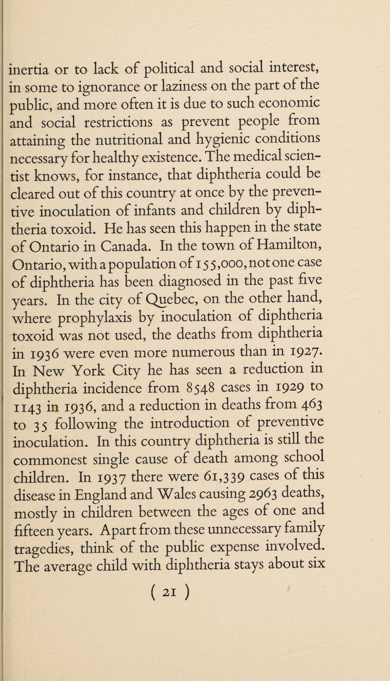 inertia or to lack of political and. social interest, in some to ignorance or laziness on the part of the public, and more often it is due to such economic and social restrictions as prevent people from attaining the nutritional and hygienic conditions necessary for healthy existence. The medical scien¬ tist knows, for instance, that diphtheria could be cleared out of this country at once by the preven¬ tive inoculation of infants and children by diph¬ theria toxoid. He has seen this happen in the state of Ontario in Canada. In the town of Hamilton, Ontario, with a population of 15 5,000, not one case of diphtheria has been diagnosed in the past five years. In the city of Quebec, on the other hand, where prophylaxis by inoculation of diphtheria toxoid was not used, the deaths from diphtheria in 1936 were even more numerous than in 1927. In New York City he has seen a reduction in diphtheria incidence from 8548 cases in 1929 to 1143 in 1936, and a reduction in deaths from 463 to 35 following the introduction of preventive inoculation. In this country diphtheria is still the commonest single cause of death among school children. In 1937 there were 61,339 cases of this disease in England and Wales causing 2963 deaths, mostly in children between the ages of one and fifteen years. Apart from these unnecessary family tragedies, think of the public expense involved. The average child with diphtheria stays about six