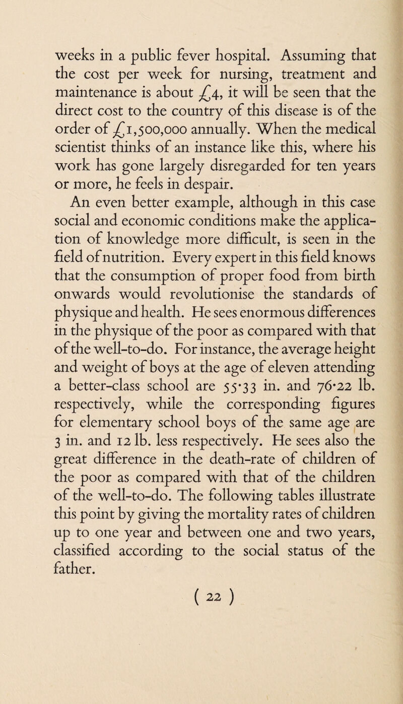 the cost per week for nursing, treatment and maintenance is about £4, it will be seen that the direct cost to the country of this disease is of the order of -£1,500,000 annually. When the medical scientist thinks of an instance like this, where his work has gone largely disregarded for ten years or more, he feels in despair. An even better example, although in this case social and economic conditions make the applica¬ tion of knowledge more difficult, is seen in the field of nutrition. Every expert in this field knows that the consumption of proper food from birth onwards would revolutionise the standards of physique and health. He sees enormous differences in the physique of the poor as compared with that of the well-to-do. For instance, the average height and weight of boys at the age of eleven attending a better-class school are 55*33 in. and 76*22 lb. respectively, while the corresponding figures for elementary school boys of the same age are 3 in. and 12 lb. less respectively. He sees also the great difference in the death-rate of children of the poor as compared with that of the children of the well-to-do. The following tables illustrate this point by giving the mortality rates of children up to one year and between one and two years, classified according to the social status of the father.