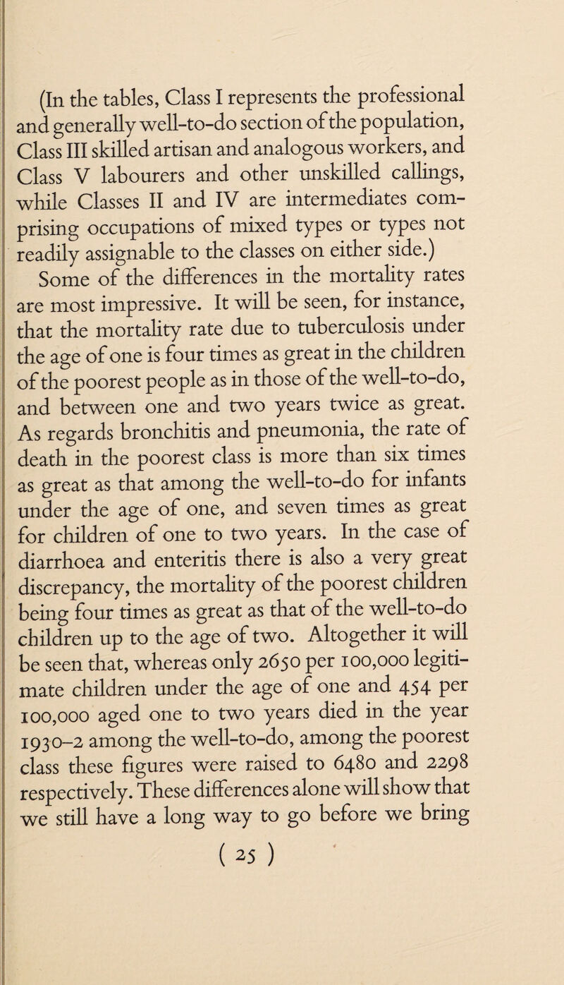 (In the tables, Class I represents the professional and generally well-to-do section of the population, Class III skilled artisan and analogous workers, and Class V labourers and other unskilled callings, while Classes II and IV are intermediates com¬ prising occupations of mixed types or types not readily assignable to the classes on either side.) Some of the differences in the mortality rates are most impressive. It will be seen, for instance, that the mortality rate due to tuberculosis under the age of one is four times as great in the children of the poorest people as in those of the well-to-do, and between one and two years twice as great. As regards bronchitis and pneumonia, the rate of death in the poorest class is more than six times as great as that among the well-to-do for infants under the age of one, and seven times as great for children of one to two years. In the case of diarrhoea and enteritis there is also a very great discrepancy, the mortality of the poorest children being four times as great as that of the well-to-do children up to the age of two. Altogether it will be seen that, whereas only 2650 per 100,000 legiti¬ mate children under the age of one and 454 per 100,000 aged one to two years died in the year 1930-2 among the well-to-do, among the poorest class these figures were raised to 6480 and 2298 respectively. These differences alone will show that we still have a long way to go before we bring