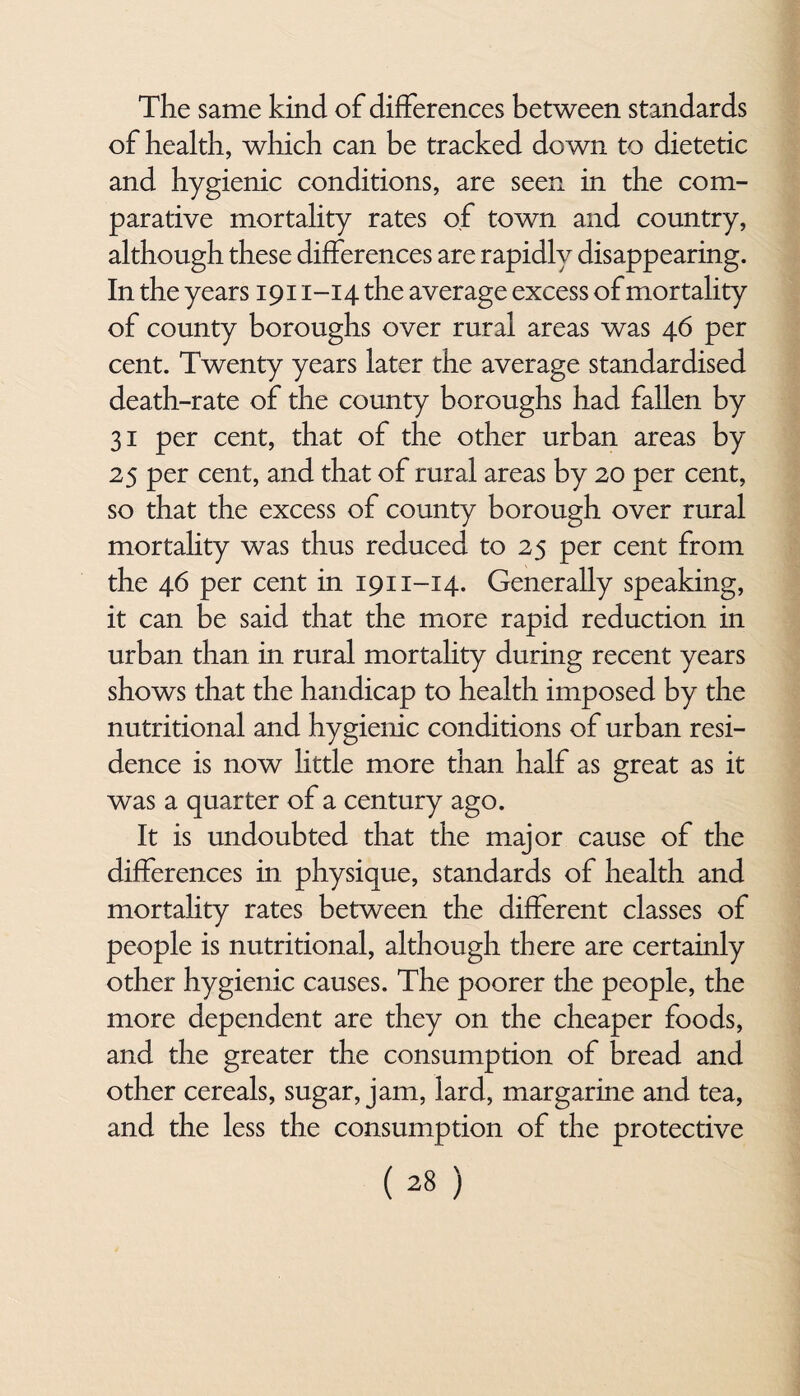 The same kind of differences between standards of health, which can be tracked down to dietetic and hygienic conditions, are seen in the com¬ parative mortality rates of town and country, although these differences are rapidly disappearing. In the years 1911-14 the average excess of mortality of county boroughs over rural areas was 46 per cent. Twenty years later the average standardised death-rate of the county boroughs had fallen by 31 per cent, that of the other urban areas by 25 per cent, and that of rural areas by 20 per cent, so that the excess of county borough over rural mortality was thus reduced to 25 per cent from the 46 per cent in 1911-14. Generally speaking, it can be said that the more rapid reduction in urban than in rural mortahty during recent years shows that the handicap to health imposed by the nutritional and hygienic conditions of urban resi¬ dence is now little more than half as great as it was a quarter of a century ago. It is undoubted that the major cause of the differences in physique, standards of health and mortahty rates between the different classes of people is nutritional, although there are certainly other hygienic causes. The poorer the people, the more dependent are they on the cheaper foods, and the greater the consumption of bread and other cereals, sugar, jam, lard, margarine and tea, and the less the consumption of the protective