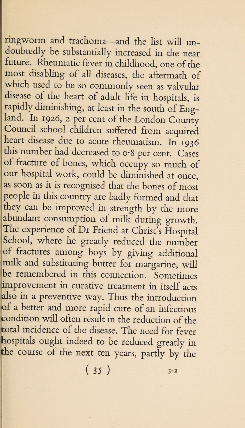 ringworm and trachoma—and the list will un¬ doubtedly be substantially increased in the near future. Rheumatic fever in childhood, one of the most disabling of all diseases, the aftermath of which used to be so commonly seen as valvular disease of the heart of adult life in hospitals, is rapidly diminishing, at least in the south of Eng¬ land. In 1926, 2 per cent of the London County Council school children suffered from acquired heart disease due to acute rheumatism. In 1936 this number had decreased to o-8 per cent. Cases of fracture of bones, which occupy so much of our hospital work, could be diminished at once, as soon as it is recognised that the bones of most people in this country are badly formed and that they can be improved in strength by the more abundant consumption of milk during growth. The experience of Dr Friend at Christ’s Hospital School, where he greatly reduced the number of fractures among boys by giving additional milk and substituting butter for margarine, will be remembered in this connection. Sometimes improvement in curative treatment in itself acts also in a preventive way. Thus the introduction of a better and more rapid cure of an infectious condition will often result in the reduction of the total incidence of the disease. The need for fever hospitals ought indeed to be reduced greatly in the course of the next ten years, partly by the